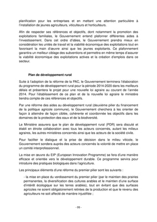 - 99 -
planification pour les entreprises et en mettant une attention particulière à
l’installation de jeunes agriculteurs, viticulteurs et horticulteurs.
Afin de respecter ses références et objectifs, dont notamment la promotion des
exploitations familiales, le Gouvernement entend plafonner différentes aides à
l’investissement. Dans cet ordre d’idées, le Gouvernement prendra mieux en
considération les unités de travail et la viabilité économique des exploitations tout en
favorisant la main d’œuvre ainsi que les jeunes exploitants. Ce plafonnement
garantira un meilleur ciblage des subventions et permettra en même temps d’assurer
la viabilité économique des exploitations actives et la création d’emplois dans ce
secteur.
Plan de développement rural
Suite à l’adoption de la réforme de la PAC, le Gouvernement terminera l’élaboration
du programme de développement rural pour la période 2014-2020 dans les meilleurs
délais et présentera le projet pour une nouvelle loi agraire au courant de l’année
2014. Pour l’établissement de ce plan et de la nouvelle loi agraire le ministère
tiendra compte de ces références et objectifs.
Par une réforme des aides au développement rural (deuxième pilier du financement
de la politique agricole commune), le Gouvernement cherchera à les orienter de
façon à atteindre de façon ciblée, cohérente et coordonnée les objectifs dans les
domaines de la protection des eaux et de la biodiversité.
Le Ministère assurera que le plan de développement rural (PDR) sera discuté et
établi en étroite collaboration avec tous les acteurs concernés, autant les milieux
agraires, les autres ministères concernés ainsi que les acteurs de la société civile.
Pour faciliter le dialogue et la prise de décision dans le milieu viticole, le
Gouvernement sondera auprès des acteurs concernés la volonté de mettre en place
un comité interprofessionnel.
La mise en œuvre du EIP (European Innovation Programme) se fera d’une manière
efficace et orientée vers le développement durable. Ce programme servira pour
introduire des pratiques biologiques dans l’agriculture.
Les principaux éléments d’une réforme du premier pilier sont les suivants :
- la mise en place du verdissement du premier pilier (par le maintien des prairies
permanentes, la diversification des cultures arables et le maintien d’une surface
d’intérêt écologique sur les terres arables), tout en évitant que des surfaces
agricoles ne soient obligatoirement retirées de la production et que le revenu des
agriculteurs ne soit affecté de manière injustifiée ;
 