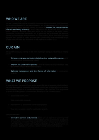 Who We are
We are a research centre that focuses on innovation within companies. Our objective is
not to conduct research for the sake of research, but to make a significant contribution,
by means of a scientific approach towards innovation, to	increase	the	competitiveness	
of	the	Luxembourg	economy in which the construction sector forms one of the main
pillars. Therefore, we work closely with all of the key players in the sector: clients,
contractors, construction companies, etc. In particular, we co-founded the Resource
Centre for Technologies and Innovation in Construction (CRTI-B) more than 20 years
ago with the Chamber of Trades, and have been collaborating for a considerable length
of time with the Ordre des Architectes et des Ingénieurs-conseils (OAI).

our aim
We want to assist you in rising to the main challenges facing your business by helping
you to:
•	 Construct,	 manage	 and	 restore	 buildings	 in	 a	 sustainable	 manner, while
minimising their environmental impact;
•	 Improve	the	construction	process in order to increase quality and reduce costs
and delivery times in construction projects;
•	 Optimise	 management	 and	 the	 sharing	 of	 information in construction
projects.

What We propose
In order to meet the needs of your sector and to be able to propose global solutions,
we have developed an innovation programme in which we mobilise all of our scientific
and technological skills in an interdisciplinary manner. The CONSTRUCTION programme
is aimed at the key players in construction, focusing on the following topics:
•	 Sustainable construction
•	 New construction materials

•	 Applied,	 experiment
competitive and contra
to be primarily industri
with their innovation p
partnerships, we also se
meet the future needs o

•	 Scientific	support	for	

our product

The products and services offe

•	 Innovative	environme
in the design of sustain

•	 A	series	of	trials	and	m
ageing and corrosion st

•	 Methods	 and	 tools	 f
projects:	planning, con

•	 Tools	 for	 improving	
projects, such as CRTIprofessionals from the
the management of co
sharing of documents u

•	 Another tool developed
that facilitates the mon
take photos and attach

•	 Technology	watch	ser

•	 A	 wide	 range	 of	 trai
organised in collaborati

•	 Improvement of processes in construction projects
•	 New communication tools for construction projects
Our offer includes:
•	 Innovation	 services	 and	 products based on our experience spanning more
than 20 years within the sector, designed by business professionals and experts
in construction innovation. The goal is to enable you to boost your performance,
while taking into consideration budgets and deadlines, using solutions that can
be directly applied and have been tested in actual construction projects;

The detailed catalogue of our
www.tudor.lu/construction

 