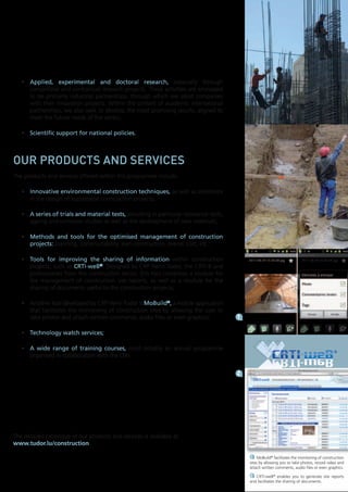 •	 Applied,	 experimental	 and	 doctoral	 research, especially through
competitive and contractual research projects. These activities are envisaged
to be primarily industrial partnerships, through which we assist companies
with their innovation projects. Within the context of academic international
partnerships, we also seek to develop the most promising results, aligned to
meet the future needs of the sector;
•	 Scientific	support	for	national	policies.

our products and services
The products and services offered within this programme include:
•	 Innovative	environmental	construction	techniques, as well as assistance
in the design of sustainable construction projects;
•	 A	series	of	trials	and	material	tests, including in particular resistance tests,
ageing and corrosion studies as well as the development of new materials;
•	 Methods	 and	 tools	 for	 the	 optimised	 management	 of	 construction	
projects:	planning, constructability, lean construction, overall cost, etc.;
•	 Tools	 for	 improving	 the	 sharing	 of	 information within construction
projects, such as CRTI-weB®.	Designed by CRP Henri Tudor, the CRTI-B and
professionals from the construction sector, this tool comprises a module for
the management of construction site reports, as well as a module for the
sharing of documents useful to the construction projects;
•	 Another tool developed by CRP Henri Tudor is MoBuild®, a mobile application
that facilitates the monitoring of construction sites by allowing the user to
take photos and attach written comments, audio files or even graphics;

1

•	 Technology	watch	services;
•	 A	 wide	 range	 of	 training	 courses, most notably an annual programme
organised in collaboration with the OAI.
2

The detailed catalogue of our products and services is available at
www.tudor.lu/construction
1 MoBuild® facilitates the monitoring of construction
sites by allowing you to take photos, record video and
attach written comments, audio files or even graphics.
2 CRTI-weB® enables you to generate site reports
and facilitates the sharing of documents.

 