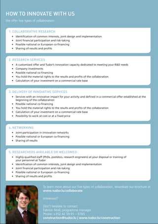 hoW to innovate With us
We offer five types of collaboration:
1. collaborative research
•	
•	
•	
•	

Identification	of	common	interests,	joint	design	and	implementation
Joint	financial	participation	and	risk-taking
Possible	national	or	European	co-financing	
Sharing	of	results	and	profits

2. research services
•	
•	
•	
•	
•	

A	customised	offer	and	Tudor’s	innovation	capacity	dedicated	to	meeting	your	R&D	needs
Company	investments
Possible	national	co-financing	
You	hold	the	material	rights	to	the	results	and	profits	of	the	collaboration
Calculation	of	your	investment	on	a	commercial	rate	base

3. delivery of innovative services
•	 Services	with	an	innovative	impact	for	your	activity	and	defined	in	a	commercial	offer	established	at	the	
beginning	of	the	collaboration
•	 Possible	national	co-financing
•	 You	hold	the	material	rights	to	the	results	and	profits	of	the	collaboration
•	 Calculation	of	your	investment	on	a	commercial	rate	base
•	 Possibility	to	work	at	cost	or	at	a	fixed	price

4. netWorKing
•	 Joint	participation	in	innovation	networks
•	 Possible	national	or	European	co-financing
•	 Sharing	of	results

5. researchers available or Welcomed
•	 Highly-qualified	staff	(PhDs,	postdocs,	research	engineers)	at	your	disposal	or	training	of		
your	personnel	at	Tudor
•	 Identification	of	common	interests,	joint	design	and	implementation
•	 Joint	financial	participation	and	risk-taking
•	 Possible	national	or	European	co-financing	
•	 Sharing	of	results	and	profits

To learn more about our five types of collaboration, download our brochure at
www.tudor.lu/collaborate
Interested?
Don't hesitate to contact:
Fabrice Absil, programme manager
Phone: +352 42 59 91 – 6765
construction@tudor.lu | www.tudor.lu/construction

 