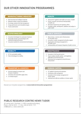 our other innovation programmes

•	
•	
•	
•	
•	

New	functional	and	intelligent	materials
Materials	analysis,	testing	and	validation
Eco-design,	products	life	cycle	management
Energy	optimisation	and	renewable	energies
Process	optimisation

EcOtEchnOlOGy
•	 Innovative	technologies	for	wastewater	treatment
•	 Renewable	energies	and	technologies	with		
optimised	energy	performance
•	 Innovative	materials	for	environmental	technologies

MObility
•	 ICT	for	sustainable	mobility
•	 Clean	technologies	for	mobility

tRAnsPORt & lOGistics
•	 Sectoral	strategy	for	transport	and		
European	integration
•	 Innovative	and	sustainable	supply	chains
•	 Co-modal	transport

hEAlth
•	 Advanced	ICT	applied	to	the	health	care	sector,	e-Health
•	 Process,	semantic	and	technical	interoperability		
in	health	care
•	 Biomedical	engineering	and	regulatory	affairs
•	 Feasibility	studies,	development,	validation	and	analysis	in	
public	health

Public sERvicEs
•	 New	services,	e-services	and	e-infrastructures		
for	the	public	sector
•	 Innovation	in	public	management	and	policy	support
•	 Organisation	and	change	management	in		
the	public	sector
•	 Interoperability	and	European	integration	of	public	services

innOfinAncE
•	 Innovation	in	the	financial	services
•	 Impact	analysis	of	public	policies		and	regulations	
applicable	to	the	financial	sector
•	 Operational	risk	management	and	performance	
measurement

huMAn cAPitAl
•	 ICT	applied	to	learning	and	evaluation
•	 Anticipatory	skills	management
•	 Innovation	in	the	strategic	management	of		
human	capital
•	 Individual	and	collective	excellence	in	human	capital

Discover our innovation programmes at www.tudor.lu/innovation-programmes

public research centre henri tudor
29, avenue John F. Kennedy | L-1855 Luxembourg-Kirchberg
Phone: +352 42 59 91 - 1 | Fax: +352 42 59 91 - 777
info@tudor.lu | www.tudor.lu /en

© CRP Henri Tudor - July 2012 - printed on 100% recycled paper

MAnufActuRinG industRy

 