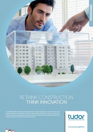 PROGRAMME

RETHINK coNsTRucTIoN
THINK INNOVATION
Our	CONSTRUCTION	innovation	programme	mobilises	all	of	the	key	players	in	the	construction	sector	
around	 the	 themes	 of	 sustainable	 construction,	 organisational	 processes,	 ICT,	 and	 new	 construction	
materials.	It	also	works	to	forge	partnerships	focusing	on	these	topics	with	international	universities	and	
research	institutions	active	within	the	construction	sector.			

Innovating together

 