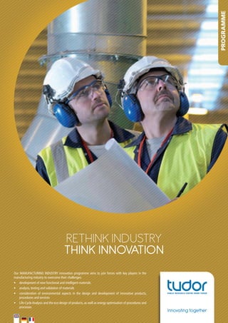 PROGRAMME

RETHINK INdusTRy
THINK INNOVATION
Our	 MANUFACTURING	 INDUSTRY	 innovation	 programme	 aims	 to	 join	 forces	 with	 key	 players	 in	 the	
manufacturing	industry	to	overcome	their	challenges:
•	 development	of	new	functional	and	intelligent	materials	
•	 analysis,	testing	and	validation	of	materials	
•	 consideration	 of	 environmental	 aspects	 in	 the	 design	 and	 development	 of	 innovative	 products,	
procedures	and	services	
•	 Life-Cycle	Analysis	and	the	eco-design	of	products,	as	well	as	energy	optimisation	of	procedures	and	
processes		

Innovating together

 