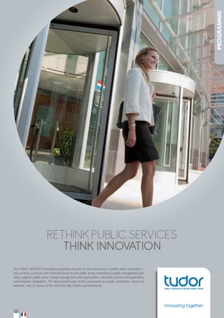 PROGRAMME

RETHINK PUBLIC SERVICES
THINK INNOVATION
Our	PUBLIC	SERVICES	innovation	programme	focuses	on	the	main	issues	in	public	sector	innovation	–	
new	services,	e-services	and	e-infrastructures	for	the	public	sector,	innovation	in	public	management	and	
policy	support,	public	sector	change	management	and	organisation,	and	public	services	interoperability	
and	European	integration.		The	direct	beneficiaries	of	this	programme	are	public	authorities	-	local	and	
national	-	and,	of	course,	at	the	end	of	the	day,	citizens	and	businesses.	

Innovating together

 