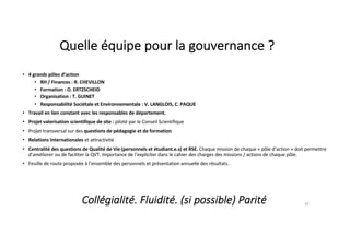 Quelle équipe pour la gouvernance ?
• 4 grands pôles d’action
• RH / Finances : R. CHEVILLON
• Formation : O. ERTZSCHEID
• Organisation : T. GUINET
• Responsabilité Sociétale et Environnementale : V. LANGLOIS, C. PAQUE
• Travail en lien constant avec les responsables de département.
• Projet valorisation scientifique de site : piloté par le Conseil Scientifique
• Projet transversal sur des questions de pédagogie et de formation
• Relations Internationales et attractivité
• Centralité des questions de Qualité de Vie (personnels et étudiant.e.s) et RSE. Chaque mission de chaque « pôle d’action » doit permettre
d’améliorer ou de faciliter la QVT. Importance de l’expliciter dans le cahier des charges des missions / actions de chaque pôle.
• Feuille de route proposée à l’ensemble des personnels et présentation annuelle des résultats.
10
Collégialité. Fluidité. (si possible) Parité
 