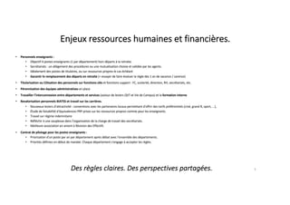 Enjeux ressources humaines et financières.
• Personnels enseignants :
• Objectif 4 postes enseignants (1 par département) hors départs à la retraite.
• Secrétariats : un allégement des procédures ou une mutualisation choisie et validée par les agents.
• Idéalement des postes de titulaires, ou sur ressources propres le cas échéant
• Garantir le remplacement des départs en retraite (= essayer de faire évoluer la règle des 1 an de vacance / carence)
• Titularisation ou CDIsation des personnels sur fonctions clés et fonctions support : FC, scolarité, direction, RH, secrétariats, etc.
• Pérennisation des équipes administratives en place
• Travailler l’interconnexion entre départements et services (autour de leviers QVT et Vie de Campus) et la formation interne
• Revalorisation personnels BIATSS et travail sur les carrières.
• Nouveaux leviers d’attractivité : conventions avec les partenaires locaux permettant d'offrir des tarifs préférentiels (ciné, grand R, sport, ...),
• Étude de faisabilité d’équivalences PRP prises sur les ressources propres comme pour les enseignants.
• Travail sur régime indemnitaire
• Réfléchir à une souplesse dans l’organisation de la charge de travail des secrétariats.
• Meilleure association en amont à Révision des Effectifs
• Contrat de pilotage pour les postes enseignants :
• Priorisation d'un poste par an par département après débat avec l'ensemble des départements.
• Priorités définies en début de mandat. Chaque département s'engage à accepter les règles.
3
Des règles claires. Des perspectives partagées.
 