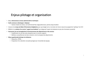 Enjeux pilotage et organisation
• Mieux dimensionner services administratifs et techniques
• Outils communs à développer / déployer :
• Gestion emplois du temps, suivi administratif des stages/alternance, portail unique étudiant
• Instaurer des temps de Débat d'Orientations Budgétaires pour que budget soit un vrai levier de mise en œuvre du programme "politique" de l'IUT.
• Réfléchir à la création d'un service "support aux étudiants" qui intégrerait l'aspect vie étudiante en plus de la formation (scolarité)
• Harmoniser (et non homogénéiser) le fonctionnement des départements et des services
• Simplification du suivi des actes de gestion pour le services supports
• Meilleure compréhension (et donc entente) entre les équipes des départements
• Mieux appréhender/anticiper les échéances
• Maquettes, CPOM, ...
• Proposition d’un calendrier annualisé partagé avec l’ensemble des équipes.
5
 