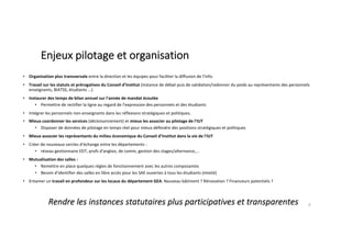 • Organisation plus transversale entre la direction et les équipes pour faciliter la diffusion de l’info.
• Travail sur les statuts et prérogatives du Conseil d’Institut (instance de débat puis de validation/redonner du poids au représentants des personnels
enseignants, BIATSS, étudiants ...)
• Instaurer des temps de bilan annuel sur l'année de mandat écoulée
• Permettre de rectifier la ligne au regard de l'expression des personnels et des étudiants
• Intégrer les personnels non-enseignants dans les réflexions stratégiques et politiques.
• Mieux coordonner les services (décloisonnement) et mieux les associer au pilotage de l'IUT
• Disposer de données de pilotage en temps réel pour mieux défendre des positions stratégiques et politiques
• Mieux associer les représentants du milieu économique du Conseil d’Institut dans la vie de l'IUT
• Créer de nouveaux cercles d'échange entre les départements :
• réseau gestionnaire EDT, profs d'anglais, de comm, gestion des stages/alternance,...
• Mutualisation des salles :
• Remettre en place quelques règles de fonctionnement avec les autres composantes
• Besoin d'identifier des salles en libre accès pour les SAE ouvertes à tous les étudiants (mixité)
• Entamer un travail en profondeur sur les locaux du département GEA. Nouveau bâtiment ? Rénovation ? Financeurs potentiels ?
6
Rendre les instances statutaires plus participatives et transparentes
Enjeux pilotage et organisation
 