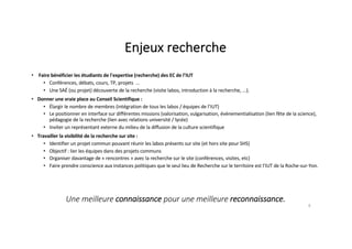 Enjeux recherche
• Faire bénéficier les étudiants de l'expertise (recherche) des EC de l’IUT
• Conférences, débats, cours, TP, projets ...
• Une SAÉ (ou projet) découverte de la recherche (visite labos, introduction à la recherche, ...).
• Donner une vraie place au Conseil Scientifique :
• Élargir le nombre de membres (intégration de tous les labos / équipes de l’IUT)
• Le positionner en interface sur différentes missions (valorisation, vulgarisation, événementialisation (lien fête de la science),
pédagogie de la recherche (lien avec relations université / lycée)
• Inviter un représentant externe du milieu de la diffusion de la culture scientifique
• Travailler la visibilité de la recherche sur site :
• Identifier un projet commun pouvant réunir les labos présents sur site (et hors site pour SHS)
• Objectif : lier les équipes dans des projets communs
• Organiser davantage de « rencontres » avec la recherche sur le site (conférences, visites, etc)
• Faire prendre conscience aux instances politiques que le seul lieu de Recherche sur le territoire est l’IUT de la Roche-sur-Yon.
8
Une meilleure connaissance pour une meilleure reconnaissance.
 