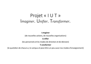 Projet « I U T »
Imaginer. Unifier. Transformer.
I.maginer
(de nouvelles actions, de nouvelles organisations)
U.nifier
(les personnels et les modes de direction et de décision)
T.ransformer
(le quotidien de chacun.e, le campus et peut-être un peu aussi nos modes d’enseignement)
 