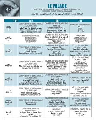 LE PALACE
                                   COMPÉTITION INTERNATIONALE - SÉLECTION OFFICIELLE PERSPECTIVES
                                              PANORAMA CINÉMA TUNISIEN- HOMMAGES.
                                 .‫اﳌﺴﺎﺑﻘﺔ اﻟﺪوﻟﻴﺔ - اﻻﻧﺘﻘﺎء اﻟﺮﺳﻤﻲ -ﺑﺎﻧﻮراﻣﺎ اﻟﺴﻴﻨام اﻟﺘﻮﻧﺴﻴﺔ- ﺗﻜﺮميﺎت‬

           11H                15H                                 18H                               21H
                 COMPÉTITION INTERNATIONALE         COMPÉT- INTERNATIONALE DOC
                                                                                        HOMMAGE À SOULEYMANE
  ‫ﺍﻟﺴﺒﺖ‬                DOCUMENTAIRE                           Yamo ‫ﻳﺎﻣﻮ‬
                                                                                               CISSÉ
 Samedi          ‫ﺟﺰء ﻣﻦ اﻟﺤﻴﺎة ﺟﺰء ﻣﻦ اﻟﺤﻠﻢ‬            Liban, Rami El Nihawi, 70’
   17                                                                                          FINYÉ
                  Bouts de Vies ,Bouts de rêves       Nous sommes ici ‫ﻧﺤﻦ ﻫﻨﺎ‬                105’, 1982
                   Algérie, Hamid Benamra, 102’       Tunisie, Abdallah Yahya, 52’
                                                    COMPÉT- INTERNATIONALE DOC
                     SÉLECTION OFFICIELLE                                           ّ           PANORAMA
   ‫ﺍﻷﺣﺪ‬                 PERSPECTIVES                It’s All in Lebanon ‫ﻛﻞ ﻫﺬا وأﻛرث‬         CINÉMA TUNISIEN
Dimanche                                                 Liban, Wassim Charaf, 62’
    18                  Courts métrages                          Waya Rayé                    Courts métrages
                          Programme1                                                           Programme 4
                                                          Tunisie, Issam Saidi, 58’
                                                    COMPÉT- INTERNATIONALE DOC             SÉLECTION OFFICIELLE
                 COMPÉTITION INTERNATIONALE                 Président DIA                     PERSPECTIVES
 ‫ﺍﻷﺛﻨﻴﻦ‬                DOCUMENTAIRE                    Sénégal, Ousmane William             Tourbillon à Bamako
Lundi19                  Espoir Voyage                         Mbaye, 54’                Mali, Dominique Philippe, 70’
                 Burkina Faso, Michel Kzongo, 82’            1,2,3,…,5,6,7                          Mon 14
                                                          Tunisie, Bilel Bali, 58’      Tunisie, Ismahane Lahmar, 50’
                                                                                           SÉLECTION OFFICIELLE
                                                                                              PERSPECTIVES
                 COMPÉTITION INTERNATIONALE         COMPÉT- INTERNATIONALE DOC                 ‫اﻟﺤﺎﺳﺔ اﻟﺜﺎﻧﻴﺔ‬
                                                       La vie n‘est pas immobile                        ّ
 ‫ﺍﻟﺜﻼﺛﺎﺀ‬               DOCUMENTAIRE                                                          le deuxième sens
                                                      Sénégal, Alassane Diago, 59’         Syrie, Ahmed Marouan
Mardi 20         Mon nom n’est pas Ali ‫ﺟﻨّﺔ ﻋﲇ‬         Korafola ,joueuse de kora
                    Egypte, Viola Shafik, 83’           Mali, Mamadou Cisse, 52’                 Darwich, 62’
                                                                                             coloquinte ‫ﺣﻨﻈﻞ‬
                                                                                         Tunisie,Mahmoud Jemni,52’
                                                    COMPÉTITION INTERNATIONALE
                 COMPÉTITION INTERNATIONALE               DOCUMENTAIRE         HOMMAGE À TAWFIK SALAH
 ‫ﺍﻷﺭﺑﻌﺎﺀ‬               DOCUMENTAIRE
                                                            Aydil ‫أﻳﻬّﺎ اﻟﻘﻠﺐ‬              Les Dupes ‫اﳌﺨﺪوﻋﻮن‬
Mercredi
   21
                      ‫اﻟﻌﺬراء واﻷﻗﺒﺎط وأﻧﺎ‬              Syrie, Ziad Kalthoum, 47’
                  La vierge ,les coptes et moi                                                   120’, 1972
                                                       le maréchalat du roi dieu
                 Egypte, Namir Abdel Messeh, 85’
                                                      Gabon, Nathalie Pontalier, 72’
                 COMPÉTITION INTERNATIONALE                                                SÉLECTION OFFICIELLE
                       DOCUMENTAIRE                 PANORAMA CINÉMA TUNISIEN                  PERSPECTIVES
 ‫ﺍﻟﺨﻤﻴﺲ‬                                                                                            Babylon
                                                          Courts Métrages
Jeudi 22           Oncle Nachaat ‫ﻋﻤﻮ ﻧﺸﺄت‬   ّ                Programme 5                Tunisie, Ismael Youssef chebbi
                   Jordanie, Aseel Masnour, 90’                                              ala eddine slim, 119’
                                                    COMPÉTITION INTERNATIONALE             SÉLECTION OFFICIELLE
 ‫ﺍﻟﺠﻤﻌﺔ‬          COMPÉTITION INTERNATIONALE               DOCUMENTAIRE
Vendredi                                                 Atlantic Produce Togo                PERSPECTIVES
                       Courts métrages                                                        Harraga blues
   23                     Programme1                     Togo, Penda Houzangbe
                                                                                        Algérie, Moussa Haddad, 60’
                                                      et Jean-Gabriel Tregoat, 115’
                     SÉLECTION OFFICIELLE                    HOMMAGE                    HOMMAGE À TAWFIK SALAH
  ‫ﺍﻟﺴﺒﺖ‬                 PERSPECTIVES                    À SOULEYMANE CISSÉ                   La lutte des héros
 Samedi           Calypso Rose, la lionne de la              Finyé / Le vent
   24                       jungle                                                              ‫ﴏاع اﻷﺑﻄﺎل‬
                  Cameroun, Pascale Obolo, 85’                 105’, 1982                          115’, 1962
 