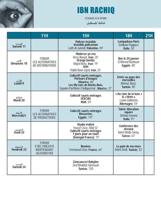 IBN RACHIQ
                                                       ECRANS D’À VENIR
                                                        ‫ﺷﺎﺷﺔ اﳌﺴﺘﻘﺒﻞ‬

                   11H                              15H                                   18H                21H
                                               Policier invisible                  Lampadusa-Paris
   ‫ﺍﻟﺴﺒﺖ‬                                     Invisible policeman                    Emiliano Pappace
 Samedi 17
                                        Laith Al Juneidi, Palestine, 59’                Italie, 50’
                                               Madrese-ye-ma
                   FORUM                    Reza Abeyat, Iran, 30’                  Née le 25 janvier
    ‫ﺍﻷﺣﺪ‬                                       Orange bombs
Dimanche 18   LES ALTERNATIVES                                                     D’Ahmed Rashwan
                                            Majed Neisi, Iran, 19’
              DE DISTRIBUTIONS                       ASH                              Egypte, 80’
                                          Habib Bawi sejed, Iran, 25’
                                         Collectif courts métrages,                Emirs au pays des
                                             Porteurs d’images                        merveilles
   ‫ﺍﻷﺛﻨﻴﻦ‬                                        Maurice, 60’
  Lundi19                               Les Mo’zars de Roche-Bois,                    Ahmed Jlassi,
                                 Gopalen Parthiben Chellapermal , Maurice, 37’         Tunisie, 90’

                                                                                 « Au clair de la lune »
                                          Collectif courts métrages                   & « Heim »
  ‫ﺍﻟﺜﻼﺛﺎﺀ‬                                           UCECAO
 Mardi 20                                                                            Leona Goldstein,
                                                    Mali, 54’
                                                                                     Allemagne, 54’

                   FORUM                                                            Tahrir, liberation
                                          Collectif courts métrages                      square
  ‫ﺍﻷﺭﺑﻌﺎﺀ‬     LES ALTERNATIVES                    Mosserine,
Mercredi21                                                                           Stefano Savona
               DE PRODUCTIONS                    Egypte, 141’
                                                                                        Italie, 91’
                                                Studio malick                       Conférence des
  ‫ﺍﻟﺨﻤﻴﺲ‬                                    Yousef Cisée, Mali 32’                     oiseaux
 Jeudi 22                                 Collectif courts métrages                Ayten Mutlu Saray,
                                            7 jours pour un court
                                            (Sénégal-France), 19’                     Suisse, 67’

                   FORUM
  ‫ﺍﻟﺠﻤﻌﺔ‬       ETRE CINÉASTE                       Bovines                        Le pain de ma mère
Vendredi 23     INDÉPENDANT              Emmanuel Gras, France, 64’              Helmi Dridi, Tunisie, 52’
                AUJOURD’HUI

                                            Cinéconcert Babylon
   ‫ﺍﻟﺴﺒﺖ‬                                    Zied Meddeb Hamrouni
 Samedi 24
                                                 Tunisie, 120’
 