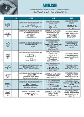 AMILCAR
                                   PANORAMA CINÉMA TUNISIEN - HOMMAGES - CINÉMAS DU MONDE.
                                         ‫ﺑﺎﻧﻮراﻣﺎ اﻟﺴﻴﻨام اﻟﺘﻮﻧﺴﻴﺔ – ﺗﻜﺮميﺎت- اﻟﺴﻴﻨام اﻟﻌﺎﳌﻴﺔ‬
                                          ّ

           11H                   15H                                   18H                          21H
                                                               PANORAMA CINÉMA            HOMMAGE À TAWFIK
 ‫اﻟﺴﺒﺖ‬           PANORAMA CINÉMA TUNISIEN DOC                                                 SALAH
                                                                 TUNISIEN DOC
 Samedi                       ‫ﺑﻨﺎت اﻟﺒﻮﻛﺲ‬                          ‫ﻛﻠﻤﺔ ﺣﻤﺮة‬                    ‫درب اﳌﻬﺎﺑﻴﻞ‬
   17              Salem Trabelsi & Latifa Doghri, 72’                                      La ruelle des fous
                                                                   Elyes Baccar                   90’, 1955
                 PANORAMA CINÉMA TUNISIEN DOC                 HOMMAGE À L’ALGÉRIE         CINÉMAS DU MONDE
 ‫اﻷﺣﺪ‬                  Une vie en dents de scie                Le dernier passager        Patang, le cerf volant
Dimanche                     Mounir Baaziz                      Mouness Khamar, 7’            Inde, Prashant
   18                        Ciao Habiba !                        Adrer N’ Baya
                           Sarah Benillouche                  Azzeddine Meddour, 107’           Bhargava,100’
                                                               PANORAMA CINÉMA
                                                                  TUNISIEN DOC            CINÉMAS DU MONDE
 ‫اﻷﺛﻨني‬          PANORAMA CINÉMA TUNISIEN DOC                                                Charlie’s tragedy
 Lundi                    Yelzemna Thawrah                  ‫ﻋﺒﻴﺪ ﻏﺒﻨﻄﻦ ذاﻛﺮة ﻟﻠﻨﺴﻴﺎن‬
                                                                Ramzi BEJAOUI, 52’         Iran, Alireza Sa’adat-
  19                                Hmaid
                                                                   Fallega 2011                   niya, 75’
                                                                 Rafik Omrani, 53’
                 PANORAMA CINÉMA TUNISIEN DOC                  PANORAMA CINÉMA
                                                                  TUNISIEN DOC            CINÉMAS DU MONDE
 ‫اﻟﺜﻼﺛﺎء‬                       ‫ﰲ اﳌﻘﻠﻮب‬                            ‫ﻧﺴﺎء اﻟﺜﻮرة‬            Le château ambulant
 Mardi                     Achraf Laamar, 52’                                             Japon, Hayao Miyazaki,
  20                                                           Habib M’Salmani, 37’
                                ‫ﻛﻠامت‬                             Mounadhilets                       119’
                            Faouzi Chalbi, 62’                  Sonia Chamkhi, 72’
                                                               PANORAMA CINÉMA
‫اﻷرﺑﻌﺎء‬          PANORAMA CINÉMA TUNISIEN DOC                    TUNISIEN DOC             CINÉMAS DU MONDE
Mercredi                Démocratie Année Zéro                     ‫ﺛﻮرة ﻏري درج‬               Ocean Heaven
  21             Amira Chebli / Christophe Cotteret, 113’      Révolution moins 5         Chine, Xiao Lu Xue, 96’
                                                                   Ridha Tlili,75’
                 PANORAMA CINÉMA TUNISIEN DOC                                             CINÉMAS DU MONDE
‫اﻟﺨﻤﻴﺲ‬                    14 janvier 2011,                    HOMMAGE À L’ALGÉRIE          Le voyage de Chihiro
 Jeudi                 Chroniques d’une vérité                  La bataille d’Alger
                                                                                          Japon, Hayao Miyazaki,
  22                    Mohamed ben Slama, 66’                 Gillo Pontecorvo, 121’                125’
                                                              LE CINÉMA RETROUVÉ          CINÉMAS DU MONDE
                 PANORAMA CINÉMA TUNISIEN DOC                   FILMS RESTAURÉS
‫اﻟﺠﻤﻌﺔ‬                                                                                   Le grand bazar indien du
Vendredi                   ‫ﻣﺤﻤﺪ ﺑﻦ ﺟﻨﺎت‬                          La Momie ‫اﳌﻮﻣﻴﺎء‬                mariage
   23                  Mohammed Ben Jannet                                                Inde, Ruchika Muchhala,
                         Ridha Ben Halima, 60’                  Chadi Abdel Salam
                                                              LM Fiction, Egypte, 1969               60’
                     HOMMAGE À TAWFIK SALAH                                               CINÉMAS DU MONDE
 ‫اﻟﺴﺒﺖ‬                                                        HOMMAGE À L’ALGÉRIE        Death is my profession
 Samedi                  Les Dupes ‫اﳌﺨﺪوﻋﻮن‬                      Guabbla, Inland
                                                                                          Iran, Amir Hossein Sa-
   24                          120’, 1972                        Tariq Teguia, 120                ghafi , 90’
 
