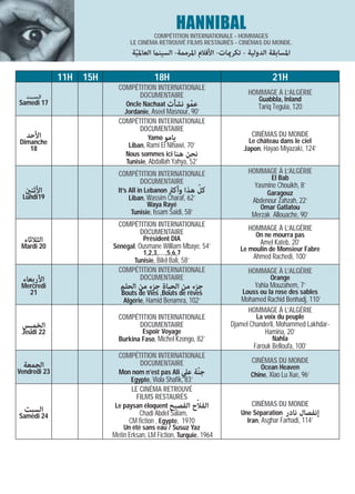 HANNIBAL
                                        COMPÉTITION INTERNATIONALE - HOMMAGES
                                LE CINÉMA RETROUVÉ FILMS RESTAURÉS - CINÉMAS DU MONDE.
                                 ‫اﳌﺴﺎﺑﻘﺔ اﻟﺪوﻟﻴﺔ - ﺗﻜﺮميﺎت- اﻷﻓﻼم اﳌﺮﻣﻤﺔ- اﻟﺴﻴﻨام اﻟﻌﺎﳌﻴﺔ‬
                                  ّ

              11H   15H                   18H                                      21H
                            COMPÉTITION INTERNATIONALE
  ‫ﺍﻟﺴﺒﺖ‬                           DOCUMENTAIRE                            HOMMAGE À L’ALGÉRIE
                                                                              Guabbla, Inland
Samedi 17                     Oncle Nachaat ‫ﻋﻤﻮ ﻧﺸﺄت‬   ّ                     Tariq Teguia, 120
                              Jordanie, Aseel Masnour, 90’
                            COMPÉTITION INTERNATIONALE
                                  DOCUMENTAIRE
   ‫اﻷﺣﺪ‬                                Yamo ‫ﻳﺎﻣﻮ‬                           CINÉMAS DU MONDE
Dimanche                                                                  Le château dans le ciel
   18                           Liban, Rami El Nihawi, 70’              Japon, Hayao Miyazaki, 124’
                               Nous sommes ici ‫ﻧﺤﻦ ﻫﻨﺎ‬
                               Tunisie, Abdallah Yahya, 52’
                            COMPÉTITION INTERNATIONALE                    HOMMAGE À L’ALGÉRIE
                                                                                   El Bab
                                  DOCUMENTAIRE
                                                            ّ               Yasmine Chouikh, 8’
  ‫اﻷﺛﻨني‬                    It’s All in Lebanon ‫ﻛﻞ ﻫﺬا وأﻛرث‬                     Garagouz
 Lundi19                         Liban, Wassim Charaf, 62’                 Abdenour Zahzah, 22’
                                         Waya Rayé                            Omar Gatlatou
                                  Tunisie, Issam Saidi, 58’                Merzak Allouache, 90’
                            COMPÉTITION INTERNATIONALE                    HOMMAGE À L’ALGÉRIE
                                  DOCUMENTAIRE                              On ne mourra pas
  ‫اﻟﺜﻼﺛﺎء‬                            Président DIA
                                                                              Amel Kateb, 20’
 Mardi 20                 Sénégal, Ousmane William Mbaye, 54’          Le moulin de Monsieur Fabre
                                    1,2,3,…,5,6,7
                                 Tunisie, Bilel Bali, 58’
                                                                            Ahmed Rachedi, 100’
                            COMPÉTITION INTERNATIONALE                    HOMMAGE À L’ALGÉRIE
 ‫اﻷرﺑﻌﺎء‬                          DOCUMENTAIRE                                    Orange
 Mercredi                    ‫ﺟﺰء ﻣﻦ اﻟﺤﻴﺎة ﺟﺰء ﻣﻦ اﻟﺤﻠﻢ‬                     Yahia Mouzahem, 7’
   21                        Bouts de Vies ,Bouts de rêves              Louss ou la rose des sables
                              Algérie, Hamid Benamra, 102’             Mohamed Rachid Benhadj, 110’
                                                                         HOMMAGE À L’ALGÉRIE
                            COMPÉTITION INTERNATIONALE                       La voix du peuple
 ‫اﻟﺨﻤﻴﺲ‬                           DOCUMENTAIRE                      Djamel Chanderli, Mohammed Lakhdar-
 Jeudi 22                           Espoir Voyage                               Hamina, 20’
                            Burkina Faso, Michel Kzongo, 82’                       Nahla
                                                                            Farouk Belloufa, 100’
                            COMPÉTITION INTERNATIONALE
                                  DOCUMENTAIRE                             CINÉMAS DU MONDE
  ‫اﻟﺠﻤﻌﺔ‬                                                                      Ocean Heaven
Vendredi 23                 Mon nom n’est pas Ali ‫ﺟﻨّﺔ ﻋﲇ‬                  Chine, Xiao Lu Xue, 96’
                               Egypte, Viola Shafik, 83’
                                 LE CINÉMA RETROUVÉ
                                   FILMS RESTAURÉS
  ‫اﻟﺴﺒﺖ‬                                               ّ
                           Le paysan éloquent ‫اﻟﻔﻼح اﻟﻔﺼﻴﺢ‬                 CINÉMAS DU MONDE
Samedi 24                          Chadi Abdel Salam,                  Une Séparation ‫إﻧﻔﺼﺎل ﻧﺎدر‬
                                CM fiction , Egypte, 1970                Iran, Asghar Farhadi, 114’
                              Un été sans eau / Susuz Yaz
                          Metin Erksan, LM Fiction, Turquie, 1964
 
