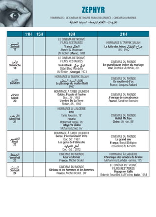 ZEPHYR
                       HOMMAGES - LE CINÉMA RETROUVÉ FILMS RESTAURÉS - CINÉMAS DU MONDE
                                       ‫ﺗﻜﺮميﺎت- اﻷﻓﻼم اﳌﺮﻣﻤﺔ- اﻟﺴﻴﻨام اﻟﻌﺎﳌﻴﺔ‬
                                        ّ

           11H   15H                  18H                                         21H
                              LE CINÉMA RETROUVÉ
 ‫اﻟﺴﺒﺖ‬                          FILMS RESTAURÉS                     HOMMAGE À TAWFIK SALAH
 Samedi                            Transe ‫اﻟﺤﺎل‬                   La lutte des héros ‫اﻷﺑﻄﺎل‬      ‫ﴏاع‬
   17                          Ahmed Al Maanouni                                115’, 1962
                             LM Fiction ,Maroc, 1981
                             LE CINÉMA RETROUVÉ
 ‫اﻷﺣﺪ‬                          FILMS RESTAURÉS                          CINÉMAS DU MONDE
Dimanche                      Touki Bouki   ‫ﺗﻮيك ﺑﻮيك‬            Le grand bazar indien du mariage
   18                         Djibril Diop Mambéty                   Inde, Ruchika Muchhala, 60’
                            LM Fiction , Sénégal, 1973
                           HOMMAGE À TAWFIK SALAH
                                                                        CINÉMAS DU MONDE
 ‫اﻷﺛﻨﻴﻦ‬                        ‫زﻗﺎق اﻟﺴﻴﺪ اﻟﺒﻠﻄﻲ‬                           De rouille et d’os
Lundi19                     Le passage du maitre Bulti                 France, Jacques Audiard
                                   1967
                          HOMMAGE À TAIEB LOUHICHI
 ‫اﻟﺜﻼﺛﺎء‬                     Gabès, l’oasis et l’usine                  CINÉMAS DU MONDE
 Mardi                            Doc., 26’, 1983                     J’enrage de son absence
  20                           L’ombre De La Terre                    France, Sandrine Bonnaire
                               Fiction, 85’, 1982
                             HOMMAGE À L’ALGÉRIE
                                       Khti
‫اﻷرﺑﻌﺎء‬                         Yanis Koussim, 18’                      CINÉMAS DU MONDE
Mercredi                              Houria                               Hello! Mr.Tree
  21                           Mohamed Yargui, 26’                        Chine, Jie Han, 88’
                                 Tahya Ya Didou
                             Mohamed Zinet, 76’
                          HOMMAGE À TAIEB LOUHICHI
                            Goree, L’ile Du Grand’ Père                 CINÉMAS DU MONDE
‫اﻟﺨﻤﻴﺲ‬                            Doc, 50’, 1987                            Le grand soir
 Jeudi                        Les gens de l’étincelle                   France, Benoît Delépine
  22
                                   ‫أﻫﻞ اﻟﴩارة‬                            et Gustave de Kervern
                                 Doc - 52 ’, 2012
‫اﻟﺠﻤﻌﺔ‬                        CINÉMAS DU MONDE                         HOMMAGE À L’ALGÉRIE
Vendredi                          Azur et Asmar                   Chronique des années de braise
   23                          France, Michel Ocelot              Mohammed Lakhdar Hamina, 175’
                                                                      LE CINÉMA RETROUVÉ
 ‫اﻟﺴﺒﺖ‬                        CINÉMAS DU MONDE
                       Kirikou et les hommes et les femmes              FILMS RESTAURÉS
 Samedi                                                                    Voyage en Italie
   24                        France, Michel Ocelot , 88’
                                                               Roberto Rossellini, LM Fiction, Italie, 1954
 