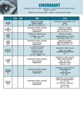 CINEMADART
                     PANORAMA CINÉMA TUNISIEN - HOMMAGES - LE CINÉMA RETROUVÉ FILMS RESTAURÉS
                                                 CINÉMAS DU MONDE.
                           ‫ﺑﺎﻧﻮراﻣﺎ اﻟﺴﻴﻨام اﻟﺘﻮﻧﺴﻴﺔ - ﺗﻜﺮميﺎت- اﻷﻓﻼم اﳌﺮﻣﻤﺔ- اﻟﺴﻴﻨام اﻟﻌﺎﳌﻴﺔ‬
                            ّ

           11H 15H                    18H                                        21H
 ‫اﻟﺴﺒﺖ‬                        CINÉMAS DU MONDE                     HOMMAGE À SOULEYMANE CISSÉ
 Samedi                         Charlie’s tragedy                                Yeelen
   17                      Iran, Alireza Sa’adatniya, 75’                      106’, 1987
 ‫اﻷﺣﺪ‬                    PANORAMA CINÉMA TUNISIEN                        CINÉMAS DU MONDE
Dimanche                       Courts métrages                            Un morceau de Sucre
   18                             Programme 5                           Iran, Reza MirKarimi, 110’

 ‫اﻷﺛﻨني‬                   HOMMAGE À TAWFIK SALAH                         CINÉMAS DU MONDE
 Lundi                       Les Dupes ‫اﳌﺨﺪوﻋﻮن‬                       Une Séparation ‫إﻧﻔﺼﺎل ﻧﺎدر‬
  19                                120’, 1972                          Iran, Asghar Farhadi, 114’
 ‫اﻟﺜﻼﺛﺎء‬                 PANORAMA CINÉMA TUNISIEN                        CINÉMAS DU MONDE
 Mardi                         Courts métrages                         Under the Hawthorn Tree
  20                              Programme 1                          Chine, Yimou Zhang, 114’
                             LE CINÉMA RETROUVÉ
                               FILMS RESTAURÉS                        HOMMAGE À TAWFIK SALAH
‫اﻷرﺑﻌﺎء‬                                                                   ‫زﻗﺎق اﻟﺴﻴﺪ اﻟﺒﻠﻄﻲ‬
Mercredi                        La Momie ‫اﳌﻮﻣﻴﺎء‬                       Le passage du maitre Bulti
  21                            Chadi Abdel Salam                                 1967
                             LM Fiction , Egypte, 1969
                                                                     HOMMAGE À TAIEB LOUHICHI
‫اﻟﺨﻤﻴﺲ‬                   PANORAMA CINÉMA TUNISIEN                       Gabès, l’oasis et l’usine
 Jeudi                         Courts métrages                               Doc., 26’, 1983
  22                              Programme 2                             L’ombre De La Terre
                                                                            Fiction, 85’, 1982

                                                                     HOMMAGE À TAIEB LOUHICHI
‫اﻟﺠﻤﻌﺔ‬                   PANORAMA CINÉMA TUNISIEN                          le fil de Oumou Sy
Vendredi                       Courts métrages                                  26’, 2001
   23                             Programme 3                              La Dance du Vent
                                                                                80’, 2004

                                                                     HOMMAGE À TAIEB LOUHICHI
                                                                      Goree, L’ile Du Grand’ Père
 ‫اﻟﺴﺒﺖ‬                   PANORAMA CINÉMA TUNISIEN                           Doc, 50’, 1987
 Samedi                        Courts métrages                         LES GENS DE L’ÉTINCELLE
   24                             Programme 4
                                                                              ‫أﻫﻞ اﻟﴩارة‬
                                                                            Doc - 52 ’, 2012
 