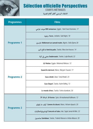 Sélection officielle Perspectives
                                  COURTS MÉTRAGES
                               ‫اﻻﻧﺘﻘﺎء اﻟﺮﺳﻤﻲ آﻓﺎق أﻓﻼم ﻗﺼرية‬


Programmes                                      Films

                    ‫ ﻣﻮﻋﺪ ﻏﺮاﻣﻲ‬RDV amoureux ,Egypte, Hani Fawzi Kasmane, 17’

                                 ‫ وﺟﻮه‬Faces, Jordanie, Said Najmi, 18’

Programme 1          ‫ ﺣﺎﺑﺴني‬Mollement un samedi matin, Algérie, Sofia Djama 28’

                        ‫ ﻗﺎع اﻟﺒري‬Le fond du puits, Tunisie, Moez ben hassen, 14’

                          ‫ ﻣﺨﺒﻲ ﰲ ﻛﺒﺔ‬Soubresauts, Tunisie, Leyla Bouzid, 22’

                               ‫ اﻣّﺔ‬Nation, Egypte, Mohamed Mohsen, 12’

                            Quand ils dorment, Maroc, Maryam Touzani, 17’


Programme 2                       Gaza shield, Liban, Tania Khalaf, 23’


                                 Case Départ, Tunisie, Karim Belhaj, 13’


                             Le monde d’Ines, Tunisie, Fatma skandrani, 30’


                           29 ‫ 92 ﺷﺒﺎط‬février, Syrie, Al mouhannad Kalthoum, 12’

                     ‫ﻛﻴﻒ ﻣﺎ ﻳﻘﻮﻟﻮ‬    Comme ils disent, Maroc, Hicham Ayouch, 20’
Programme 3
                   ‫ ﻛﻮﻧﺸريﺗﻮاﻟﺤﻜﺎﻳﺎت‬Concerto of tales, Irak, Sajad Jamal Al Mtiri, 23’

                   ‫ ﺻﺎﻣﺪون‬Samidoun, Tunisie, Trabelsi Marwen et Arbia Abbassi, 20’
 