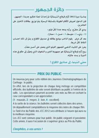 ‫ﺟﺎﺋﺰة اﻟﺠﻤﻬﻮر‬
 .‫مبﻨﺎﺳﺒﺔ دورة 2102 ﻷﻳﺎم ﻗﺮﻃﺎج اﻟﺴﻴﻨامﺋﻴﺔ ﺗﻢّ إﺣﺪاث ﻟﺠﻨﺔ ﺗﺤﻜﻴﻢ ﺟﺪﻳﺪة : اﻟﺠﻤﻬﻮر‬
                                         ّ     ّ
‫ﻗﺒﻞ اﻟﺪﺧﻮل ﻟﻌﺮوض اﻷﻓﻼم اﻟﻄﻮﻳﻠﺔ ﺑﺎﳌﺴﺎﺑﻘﺔ اﻟﺮﺳﻤﻴﺔ ﻳﺘﻢّ ﺗﻮزﻳﻊ ﺑﻄﺎﻗﺎت اﻻﺧﺘﻴﺎر ﻋﲆ‬
                              ّ
                                                                       .‫اﻟﺤﺎﴐﻳﻦ‬
                                           ّ                       ّ ّ
                                    : ‫ﻳﺒﺪي ﻛﻞ ﻣﺘﻔﺮج ﺑﺮأﻳﻪ مبﻨﺤﻪ ﻋﺪدا ﻟﻜﻞ ﻓﻴﻠﻢ‬
                                    .(‫)1 : رديء، 2 : ﻣﺘﻮﺳﻂ، 3 : ﺣﺴﻦ، 4 : ﻣﻤﺘﺎز‬
‫ﺑﻌﺪ ﻛﻞ ﻋﺮض ﻳﻘﻮم اﻟﻨﺎﺧﺐ ﺑﻮﺿﻊ ﺑﻄﺎﻗﺘﻪ ﰲ ﺻﻨﺪوق اﻻﻗﱰاع و ﻳﺘﻢّ إﺛﺮ ذﻟﻚ اﺣﺘﺴﺎب‬
                                                                     ّ
                                                                .‫اﻟﻨﻘﺎط ﻟﻜﻞ ﴍﻳﻂ‬
             .‫ﻳﺤﺮز ﻋﲆ اﻟﺘﺎﻧﻴﺖ اﻟﺬﻫﺒﻲ ﻟﻠﺠﻤﻬﻮر اﻟﻔﻴﻠﻢ اﻟﺬي ﻳﺤﺼﻞ ﻋﲆ أﺣﺴﻦ ﻣﻌﺪّل‬
‫روح أﻳّﺎم ﻗﺮﻃﺎج اﻟﺴﻴﻨامﺋﻴﺔ ﻫﻮ ﺟﻤﻬﻮرﻫﺎ اﻟﺨﺒري و اﻟﺸﻐﻮف اﻟﺬي ﻳﺘﺤﻮل إﱃ ﺣﻜﻢ ﰲ ﻫﺬه‬
                  ّ                                    ّ      ّ
                                                          .‫اﻟﺪورة و ﻳﺴﻨﺪ ﺟﺎﺋﺰﺗﻪ‬

                                        ! ‫ﻣﺤﺒﻲ اﻟﺴﻴﻨام، إﱃ ﺻﻨﺎدﻳﻖ اﻻﻗﱰاع‬
                                                                ّ ّ

                          PRIX DU PUBLIC
Un nouveau jury pour cette édition des Journées Cinématographiques de
Carthage : le public.
En effet, lors de la projection de chaque long métrage en compétition
ofﬁcielle, des bulletins de vote seront distribués au public à l’entrée de la
salle. Les spectateurs pourront accorder une note au ﬁlm en cochant la
case correspondant à son appréciation :
(1 : mauvais, 2 : moyen, 3 : bon, 4 : excellent).
A la sortie de la séance, les bulletins seront collectés dans des urnes.
Un dépouillement comptabilisera la moyenne des notes de chaque ﬁlm.
Le Tanit d’or du Public des JCC 2012 sera attribuée à l’œuvre qui aura eu
la meilleure moyenne.
Les JCC sont connues pour leur public. Un public exigeant et passionné.
Cette année, il aura l’occasion de s’exprimer grâce au Prix du Public.

Cinéphiles, à vos urnes !
 