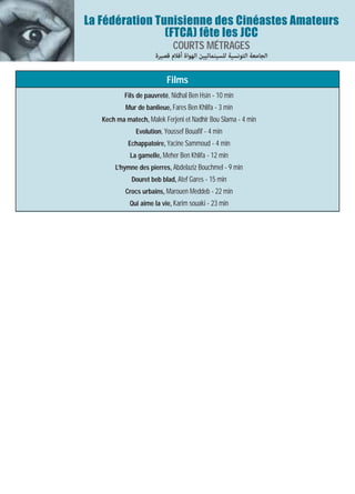 La Fédération Tunisienne des Cinéastes Amateurs
                (FTCA) fête les JCC
                             COURTS MÉTRAGES
                      ‫اﻟﺠﺎﻣﻌﺔ اﻟﺘﻮﻧﺴﻴﺔ ﻟﻠﺴﻴﻨﻤﺎﺋﻴﻴﻦ اﻟﻬﻮاة أﻓﻼم ﻗﺼﻴﺮة‬

                           Films
           Fils de pauvreté, Nidhal Ben Hsin - 10 min
           Mur de banlieue, Fares Ben Khlifa - 3 min
   Kech ma matech, Malek Ferjeni et Nadhir Bou Slama - 4 min
               Evolution, Youssef Bouafif - 4 min
            Echappatoire, Yacine Sammoud - 4 min
             La gamelle, Meher Ben Khlifa - 12 min
       L’hymne des pierres, Abdelaziz Bouchmel - 9 min
             Douret beb blad, Atef Gares - 15 min
           Crocs urbains, Marouen Meddeb - 22 min
             Qui aime la vie, Karim souaki - 23 min
 