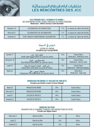 ‫ﻣﻠﺘﻘﻴﺎت أﻳﺎم ﻗﺮﻃﺎج اﻟﺴﻴﻨﻤﺎﺋﻴﺔ‬
                                    ّ
                                   LES RENCONTRES DES JCC

                               LES FORUMS DES « ECRANS D’Á VENIR »
                     DES RENCONTRES ENTRE JEUNES CINÉASTES DE DIVERS HORIZONS
                                Moderateur : Mehrez Karoui et Slim Benchikh

  Dimanche 18               ALTERNATIVES DE PRODUCTION                      11 h   La maison de culture Ibn Rachiq

  Mercredi 21               ALTERNATIVES DE DISTRIBUTION                    11 h   La maison de culture Ibn Rachiq
   Vendredi 23        ÊTRE CINÉASTE INDÉPENDANT, AUJOURD’HUI                11 h   La maison de culture Ibn Rachiq



                                             ‫دروس ﰲ اﻟﺴﻴﻨام‬
                                              LEÇONS DE CINÉMA
                                         Encadrées par Lassaad Dkhili

 Samedi 17                       ‫ﺗﻮﻓﻴﻖ ﺻﺎﻟﺢ - ﻣﺼﺮ‬                           10 h           Tunisia Palace
                   Tawfik Salah (Egypte) donne sa Leçon de cinéma                   Modérateur : Mahmoud Jemni
Dimanche 18                    ‫رﺿﺎ ﻣريﻛﺮميﻲ - اﻳﺮان‬                         10 h          Tunisia Palace
                   Reza Mirkarimi (Iran) donne sa Leçon de cinéma                     Modérateur : Naceur Sardi
 Lundi 19               ‫داﻧﻲ ﻛﻠﻮﻓﺮ – اﻟﻮﻻﻳﺎت اﻟﻤﺘﺤﺪة اﻻﻣﺮﻳﻜﻴﺔ‬               10 h           Tunisia Palace
                    Danny Glover (USA) donne sa Leçon de cinéma                    Modérateur : Mahmoud Abdelbar
 Mardi 20                      ‫ﺳﻠﻴامن ﺳﻴﴘ - ﻣﺎﱄ‬                             10 h            Hôtel Africa
                  Souleymane Cissé (Mali) donne sa Leçon de cinéma                     Modérateur : Baba Diop


                            PRODUCER NETWORK ET ATELIER DE PROJETS
                                Encadrés par Brahim Letaief et Asma Chiboub

 Mardi 20                  PRODUCER NETWORK                          09 h               Tunisia Palace
Mercredi 21                PRODUCER NETWORK                          09 h               Tunisia Palace
  Jeudi 22                 ATELIER DE PROJETS                        09 h               Tunisia Palace
Vendredi 23                ATELIER DE PROJETS                        09 h               Tunisia Palace


                                              MARCHE DU FILM
                   ORGANISÉ PAR LA CHAMBRE SYNDICALE DES PRODUCTEURS DE FILMS
                                           Encadré par Najoua Slama

    Mercredi 21                     Marché du film                      10 h                   Africa

      Jeudi 22                      Marché du film                      10 h                   Africa
    Vendredi 23                     Marché du film                      10 h                   Africa
 