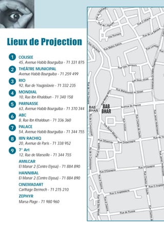 Lieux de Projection
1   COLISEE
    45, Avenue Habib Bourguiba - 71 331 875
2   THÉÂTRE MUNICIPAL
    Avenue Habib Bourguiba - 71 259 499
3   RIO
    92, Rue de Yougoslavie - 71 332 235
4   MONDIAL
    10, Rue Ibn Khaldoun - 71 340 158
5   PARNASSE
    63, Avenue Habib Bourguiba - 71 370 344

6   ABC
    8, Rue Ibn Khaldoun - 71 336 360
7   PALACE
    54, Avenue Habib Bourguiba - 71 344 755
8   IBN RACHIQ
    20, Avenue de Paris - 71 338 952
9   7° Art
    12, Rue de Marseille - 71 344 755
    AMILCAR
    El Manar 2 (Centre Elyssa) - 71 884 890
    HANNIBAL
    El Manar 2 (Centre Elyssa) - 71 884 890
    CINEMADART
    Carthage Dermech - 71 275 210
    ZEPHYR
    Marsa Plage - 71 980 960
 