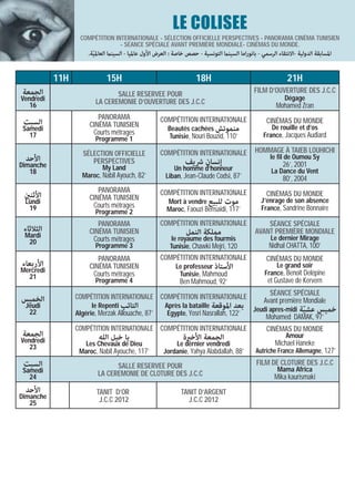 LE COLISEE
                  COMPÉTITION INTERNATIONALE - SÉLECTION OFFICIELLE PERSPECTIVES - PANORAMA CINÉMA TUNISIEN
                                - SÉANCE SPÉCIALE AVANT PREMIÈRE MONDIALE- CINÉMAS DU MONDE.
                      .‫اﳌﺴﺎﺑﻘﺔ اﻟﺪوﻟﻴﺔ -اﻻﻧﺘﻘﺎء اﻟﺮﺳﻤﻲ - ﺑﺎﻧﻮراﻣﺎ اﻟﺴﻴﻨام اﻟﺘﻮﻧﺴﻴﺔ - ﺣﺼﺺ ﺧﺎﺻﺔ : اﻟﻌﺮض اﻷول ﻋﺎﳌﻴﺎ - اﻟﺴﻴﻨام اﻟﻌﺎﳌ ّﻴﺔ‬

           11H                15H                                     18H                                      21H
‫اﻟﺠﻤﻌﺔ‬                                                                                           FILM D’OUVERTURE DES J.C.C
                                SALLE RESERVEE POUR
Vendredi                                                                                                      Dégage
   16                    LA CEREMONIE D’OUVERTURE DES J.C.C                                               Mohamed Zran
                         PANORAMA                     COMPÉTITION INTERNATIONALE
 ‫اﻟﺴﺒﺖ‬                                                                                                CINÉMAS DU MONDE
                      CINÉMA TUNISIEN
 Samedi                                                  Beautés cachées ‫ﻣﻨﻤﻮﺗﺶ‬                         De rouille et d’os
   17                  Courts métrages                                                               France, Jacques Audiard
                         Programme 1                     Tunisie, Nouri Bouzid, 110’

                   SÉLECTION OFFICIELLE               COMPÉTITION INTERNATIONALE                 HOMMAGE À TAIEB LOUHICHI
 ‫اﻷﺣﺪ‬                                                                                                   le fil de Oumou Sy
Dimanche
                      PERSPECTIVES                               ‫إﻧﺴﺎن ﴍﻳﻒ‬                                    26’, 2001
                            My Land                        Un homme d‘honneur                           La Dance du Vent
   18
                   Maroc, Nabil Ayouch, 82’             Liban, Jean-Claude Codsi, 87’                         80’, 2004
                         PANORAMA                     COMPÉTITION INTERNATIONALE
 ‫اﻷﺛﻨني‬                                                                                               CINÉMAS DU MONDE
                      CINÉMA TUNISIEN
 Lundi                                                   Mort à vendre ‫ﻣﻮت ﻟﻠﺒﻴﻊ‬                    J’enrage de son absence
  19                   Courts métrages                                                              France, Sandrine Bonnaire
                         Programme 2                     Maroc, Faouzi Bensaidi, 117’

                         PANORAMA                     COMPÉTITION INTERNATIONALE                     SÉANCE SPÉCIALE
 ‫اﻟﺜﻼﺛﺎء‬              CINÉMA TUNISIEN                             ‫ﻣﻤﻠﻜﺔ اﻟﻨﻤﻞ‬                    AVANT PREMIÈRE MONDIALE
 Mardi                                                     le royaume des fourmis                       Le dernier Mirage
  20                   Courts métrages
                         Programme 3                      Tunisie, Chawki Mejri, 120                   Nidhal CHATTA, 100’
                         PANORAMA                     COMPÉTITION INTERNATIONALE                      CINÉMAS DU MONDE
‫اﻷرﺑﻌﺎء‬               CINÉMA TUNISIEN                        Le professeur ‫اﻷﺳﺘﺎذ‬                        Le grand soir
Mercredi                                                                                             France, Benoît Delépine
  21                   Courts métrages                        Tunisie, Mahmoud
                         Programme 4                           Ben Mahmoud, 92’                        et Gustave de Kervern
                                                                                                       SÉANCE SPÉCIALE
‫اﻟﺨﻤﻴﺲ‬           COMPÉTITION INTERNATIONALE COMPÉTITION INTERNATIONALE                               Avant première Mondiale
 Jeudi                 le Repenti ‫اﻟﺘﺎﺋﺐ‬                Après la bataille ‫ﺑﻌﺪ اﳌﻮﻗﻌﺔ‬
  22                                                                                            Jeudi apres-midi ‫ﺧﻤﻴﺲ ﻋﺸﻴﺔ‬
                                                                                                                  ّ
                 Algérie, Merzak Allouache, 87’          Egypte, Yosri Nasrallah, 122’
                                                                                                      Mohamed DAMAK, 97’
                 COMPÉTITION INTERNATIONALE COMPÉTITION INTERNATIONALE                                CINÉMAS DU MONDE
‫اﻟﺠﻤﻌﺔ‬                    ‫ﻳﺎ ﺧﻴﻞ اﻟﻠﻪ‬                           ‫اﻟﺠﻤﻌﺔ اﻷﺧرية‬                                  Amour
Vendredi            Les Chevaux de Dieu                    Le dernier vendredi                            Michael Haneke
   23
                  Maroc, Nabil Ayouche, 117’           Jordanie, Yahya Alabdallah, 88’           Autriche France Allemagne, 127’
 ‫اﻟﺴﺒﺖ‬                          SALLE RESERVEE POUR                                               FILM DE CLOTURE DES J.C.C
 Samedi                                                                                                    Mama Africa
   24                     LA CEREMONIE DE CLOTURE DES J.C.C                                               Mika kaurismaki
 ‫اﻷﺣﺪ‬                    TANIT D’OR                            TANIT D’ARGENT
Dimanche                  J.C.C 2012                             J.C.C 2012
   25
 