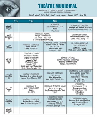 THEÂTRE MUNICIPAL
                                            HOMMAGES- LE CINÉMA RETROUVÉ FILMS RESTAURÉS
                                                 SÉANCE SPÉCIALE- CINÉMAS DU MONDE
                            ‫ﺗﻜﺮميﺎت- اﻷﻓﻼم اﳌﺮﻣﻤﺔ - ﺣﺼﺺ ﺧﺎﺻﺔ: اﻟﻌﺮض اﻷول ﻋﺎﳌﻴﺎ- اﻟﺴﻴﻨام اﻟﻌﺎﳌﻴﺔ‬
                             ّ

           11H              15H                                    18H                          21H
                                                            HOMMAGE
 ‫اﻟﺴﺒﺖ‬                                                 À SOULEYMANE CISSÉ              HOMMAGE À L’ALGÉRIE
 Samedi                                                                            Chronique des années de braise
   17                                                              Waati           Mohammed Lakhdar Hamina, 175’
                                                                 140’, 1995
                                       HOMMAGE AU MALI
 ‫اﻷﺣﺪ‬                                  Voyage à Tombouctou                              CINÉMAS DU MONDE
Dimanche                                                                              Under the Hawthorn Tree
                                       52’, Tewfik Farès, 1994                        Chine, Yimou Zhang, 114’
   18
                                   &, Concert de KHAIRA Arby
                                                  HOMMAGE À TAIEB LOUHICHI               LE CINÉMA RETROUVÉ
                     CINÉMAS DU MONDE               Gabès, l’oasis et l’usine              FILMS RESTAURÉS
 ‫اﻷﺛﻨني‬                  Hello! Mr.Tree                  Doc., 26’, 1983
Lundi19                Chine, Jie Han, 88’            L’ombre De La Terre                  La Momie ‫اﳌﻮﻣﻴﺎء‬
                                                        Fiction, 85’, 1982           Chadi Abdel Salam, Egypte, 1969
                    LE CINÉMA RETROUVÉ
                      FILMS RESTAURÉS
                      Le paysan éloquent                                   SÉANCE SPÉCIALE
 ‫اﻟﺜﻼﺛﺎء‬                           ّ
                        ‫اﻟﻔﻼح اﻟﻔﺼﻴﺢ‬                                 AVANT PREMIÈRE MONDIALE
 Mardi                                                                  Looking for MUHYIDDIN
  20                   Chadi Abdel Salam,
                         Egypte, 1970                                    Tunisie, Naceur Khemir
                 Un été sans eau / Susuz Yaz
                  Metin Erksan, Turquie, 1964
                                                                                    HOMMAGE À TAIEB LOUHICHI
                                                        CINÉMAS DU MONDE             Goree, L’ile Du Grand’ Père
‫اﻷرﺑﻌﺎء‬              CINÉMAS DU MONDE                                                       Fic, 50’, 1987
Mercredi         Nausicaa de la vallée du vent               ‫إﻧﻔﺼﺎل ﻧﺎدر‬               Les gens de l’étincelle
  21              Japon, Hayao Miyazaki, 117’              Une Séparation
                                                      Iran, Asghar Farhadi, 114’            ‫أﻫﻞ اﻟﴩارة‬
                                                                                          Doc - 52 ’, 2012
                                                                                           HOMMAGE À
                        HOMMAGE À                   HOMMAGE À TAWFIK SALAH              SOULEYMANE CISSÉ
‫اﻟﺨﻤﻴﺲ‬               SOULEYMANE CISSÉ                    ‫زﻗﺎق اﻟﺴﻴﺪ اﻟﺒﻠﻄﻲ‬               Souleymane Cissé
 Jeudi                      Baara                    Le passage du maitre Bulti         52’, Rithy Panh, 1991
  22                                                                                         O Sembène
                           91’, 1978                               1967
                                                                                              55’, 2012
                                                       LE CINÉMA RETROUVÉ
                                                         FILMS RESTAURÉS                CINÉMAS DU MONDE
‫اﻟﺠﻤﻌﺔ‬               CINÉMAS DU MONDE                                               La route de la soie Maritime
Vendredi            Patang, le cerf volant              Touki Bouki ‫ﺗﻮيك ﺑﻮيك‬           Iran, Mohammad Reza
   23            Inde, Prashant Bhargava,100’           Djibril Diop Mambéty               Bozorgnia, 120’
                                                      LM Fiction , Sénégal, 1973
 ‫اﻟﺴﺒﺖ‬
 Samedi
   24
 