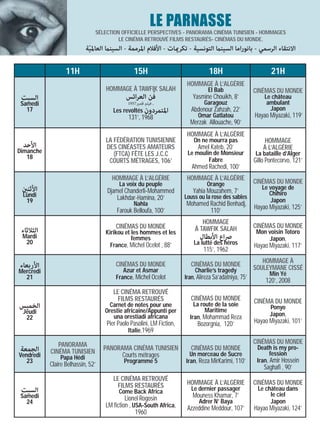 LE PARNASSE
                               SÉLECTION OFFICIELLE PERSPECTIVES - PANORAMA CINÉMA TUNISIEN - HOMMAGES
                                        LE CINÉMA RETROUVÉ FILMS RESTAURÉS- CINÉMAS DU MONDE.
                           ‫اﻻﻧﺘﻘﺎء اﻟﺮﺳﻤﻲ - ﺑﺎﻧﻮراﻣﺎ اﻟﺴﻴﻨام اﻟﺘﻮﻧﺴﻴﺔ - ﺗﻜﺮميﺎت - اﻷﻓﻼم اﳌﺮﻣﻤﺔ - اﻟﺴﻴﻨام اﻟﻌﺎﳌﻴﺔ‬
                            ّ

                  11H                           15H                               18H                          21H
                                                                        HOMMAGE À L’ALGÉRIE
                                   HOMMAGE À TAWFIK SALAH                         El Bab                CINÉMAS DU MONDE
 ‫اﻟﺴﺒﺖ‬                                      ‫ﻓﻦ اﻟﻌﺮاﺋﺲ‬      ّ             Yasmine Chouikh, 8’               Le château
 Samedi                                      1957‫, ﻓﻴﻠﻢ ﻗﺼري‬                    Garagouz                     ambulant
   17                                  Les revoltés ‫اﳌﺘﻤﺮدون‬              Abdenour Zahzah, 22’                Japon
                                              131’, 1968                     Omar Gatlatou              Hayao Miyazaki, 119’
                                                                         Merzak Allouache, 90’
                                                                        HOMMAGE À L’ALGÉRIE
                                   LA FÉDÉRATION TUNISIENNE                On ne mourra pas                 HOMMAGE
 ‫اﻷﺣﺪ‬                              DES CINÉASTES AMATEURS                    Amel Kateb, 20’                À L’ALGÉRIE
Dimanche                              (FTCA) FÊTE LES J.C.C             Le moulin de Monsieur           La bataille d’Alger
   18                                                                           Fabre
                                    COURTS MÉTRAGES, 106’                                               Gillo Pontecorvo, 121’
                                                                          Ahmed Rachedi, 100’
                                      HOMMAGE À L’ALGÉRIE               HOMMAGE À L’ALGÉRIE
                                         La voix du peuple                       Orange                 CINÉMAS DU MONDE
 ‫اﻷﺛﻨني‬                                                                                                    Le voyage de
                                    Djamel Chanderli-Mohammed              Yahia Mouzahem, 7’                 Chihiro
 Lundi                                  Lakhdar-Hamina, 20’            Louss ou la rose des sables
  19                                                                                                          Japon
                                                Nahla                  Mohamed Rachid Benhadj,          Hayao Miyazaki, 125’
                                        Farouk Belloufa, 100’                  110’
                                                                              HOMMAGE
                                        CINÉMAS DU MONDE                   À TAWFIK SALAH               CINÉMAS DU MONDE
 ‫اﻟﺜﻼﺛﺎء‬                           Kirikou et les hommes et les                                          Mon voisin Totoro
 Mardi                                        femmes                          ‫ﴏاع اﻷﺑﻄﺎل‬                     Japon,
  20                                 France, Michel Ocelot , 88’           La lutte des héros           Hayao Miyazaki, 117’
                                                                                115’, 1962
                                                                                                           HOMMAGE À
‫اﻷرﺑﻌﺎء‬                                 CINÉMAS DU MONDE                  CINÉMAS DU MONDE
                                           Azur et Asmar                   Charlie’s tragedy            SOULEYMANE CISSÉ
Mercredi                                                                                                       Min Yé
  21                                    France, Michel Ocelot          Iran, Alireza Sa’adatniya, 75’
                                                                                                             120’, 2008
                                       LE CINÉMA RETROUVÉ
                                         FILMS RESTAURÉS                  CINÉMAS DU MONDE              CINÉMA DU MONDE
‫اﻟﺨﻤﻴﺲ‬                               Carnet de notes pour une              La route de la soie                 Ponyo
 Jeudi                             Orestie africaine/Appunti per                Maritime
                                      una orestiadi africana             Iran, Mohammad Reza                   Japon,
  22
                                    Pier Paolo Pasolini, LM Fiction,         Bozorgnia, 120’            Hayao Miyazaki, 101’
                                              Italie,1969

              PANORAMA                                                                                  CINÉMAS DU MONDE
‫اﻟﺠﻤﻌﺔ‬                             PANORAMA CINÉMA TUNISIEN               CINÉMAS DU MONDE               Death is my pro-
           CINÉMA TUNISIEN                                               Un morceau de Sucre                   fession
Vendredi       Papa Hédi                 Courts métrages
   23                                       Programme 5                Iran, Reza MirKarimi, 110’        Iran, Amir Hossein
           Claire Belhassin, 52’                                                                            Saghafi , 90’
                                       LE CINÉMA RETROUVÉ
                                         FILMS RESTAURÉS                HOMMAGE À L’ALGÉRIE             CINÉMAS DU MONDE
 ‫اﻟﺴﺒﺖ‬                                   Come Back Africa                 Le dernier passager            Le château dans
 Samedi                                                                   Mouness Khamar, 7’                  le ciel
                                            Lionel Rogosin                   Adrer N’ Baya                    Japon
   24
                                   LM fiction , USA-South Africa,       Azzeddine Meddour, 107’         Hayao Miyazaki, 124’
                                                 1960
 