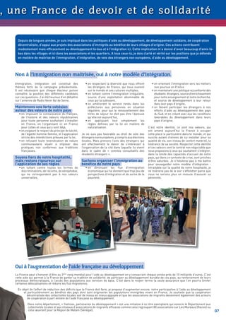 , u n e Fra n c e d e d evo i r et d e s o l i d a r i t é

      Depuis de longues années, je suis impliqué dans les politiques d’aide au développement, de développement solidaire, de coopération
      décentralisée, d’appui aux projets des associations d’immigrés au bénéﬁce de leurs villages d’origine. Ces actions contribuent
      modestement mais efﬁcacement au développement là-bas et à l’intégration ici. Cette implication m’a donné d’avoir beaucoup d’amis là-
      bas dans les villages et ici dans les associations et les quartiers. A tous ceux-là, je dois clarté et vérité sur les positions que je défends
      en matière de maitrise de l’immigration, d’intégration, de vote des étrangers non européens, d’aide au développement.




    Non à l’immigration non maitrisée, oui à notre modèle d’intégration.
    Immigration, intégration ont constitué des              • en respectant la diversité que nous offrent        • en orientant l’immigration vers les métiers
    thèmes forts de la campagne présidentielle.               les étrangers de France, qui nous ouvrent            non pourvus en France
    Il est nécessaire que chaque électeur puisse              sur le monde et ses cultures multiples,            • en maintenant une politique accueillante des
    connaître la position des différents candidats          • en luttant contre l’immigration irrégulière,         étudiants étrangers, source d’enrichissement
    sur ces questions. J’ai été heureux d’en débattre         source d’une exploitation abominable de              pour notre enseignement et notre recherche,
    sur l’antenne de Radio Vexin Val de Seine.                ceux qui la subissent,                               et source de développement à leur retour
                                                            • en améliorant le service rendu dans les              dans leur pays d’origine,
    Maintenons une forte cohésion                             préfectures aux personnes en situation             • en faisant participer les étrangers à nos
    autour des valeurs de notre pays                          régulière, pour qui le renouvellement des            efforts d’aide au développement des pays
      • en imposant la connaissance du français,              titres de séjour ne doit pas être l’épreuve          du Sud, et en créant avec eux les conditions
        de l’histoire et des valeurs républicaines            qu’elle est aujourd’hui,                             favorables du développement dans leurs
        pour toute personne souhaitant s’installer          • en appliquant tout simplement les                    pays d’origine.
        en France, en l’organisant ici en France              règles déﬁnies par la loi en matière de
        pour celles et ceux qui y sont déjà,                  naturalisation.                                 C’est notre identité, ce sont nos valeurs, qui
      • en exigeant le respect du principe de laïcité,                                                        ont amené aujourd’hui la France à occuper
        de l’égalité homme-femme, et l’application       Je ne suis pas favorable au droit de vote des        cette place si particulière dans le monde, et qui
        stricte des interdictions prévues par la loi,    étrangers non européens, y compris aux élections     suscite autant d’envies de s’y installer pour sa
      • en refusant toute revendication de nature        locales. Mais prenons l’avis des étrangers qui       qualité de vie, son niveau de confort matériel, la
        communautaire visant à imposer des               ont effectivement le devoir de s’intéresser à        tolérance de sa société. Respecter cette identité
        pratiques non conformes aux traditions           l’organisation de la cité dans laquelle ils vivent   et ces valeurs sont le contrat non négociable que
        françaises.                                      dans le cadre de « comités consultatifs des          nous proposons à ceux qui souhaitent s’intégrer,
                                                         résidents étrangers ».                               dans la limite des capacités d’accueil de notre
    Soyons ﬁers de notre hospitalité,                                                                         pays, qui dans ce contexte de crise, sont proches
    mais restons rigoureux sur                           Sachons organiser l’immigration au                   d’être saturées. Je n’hésiterai pas à me battre
    l’application de ses règles                          bénéﬁce de notre pays                                pour sauvegarder notre modèle d’intégration :
      • en luttant contre toutes les formes de              • en diminuant les ﬂux d’immigration              intraitable sur la qualité de notre hospitalité, je
        discriminations, de racisme, de xénophobie,           économique qui ne donnent que trop peu de       ne tolèrerai pas de le voir s’effondrer parce que
        qui ne correspondent pas à nos valeurs                perspectives d’intégration et de sortie de la   nous ne serions plus en mesure d’assurer sa
        universelles,                                         pauvreté,                                       pérennité.




                                                                                                                  Inauguration d’un marché à
                                                                                                                                             Comé ( Bénin)




    Oui à l’augmentation de l’aide française au développement
    La France peut s’honorer d’être au 3ème rang mondial pour l’aide au développement en y consacrant chaque année prés de 10 milliards d’euros. C’est
    cette aide qui permet à la France de garder sa tradition de solidarité, de participer au développement durable de ces pays, au renforcement de leurs
    processus démocratiques, à l’accès des populations aux services de base. C’est dans le moyen terme la seule assurance que l’on pourra limiter
    certaines délocalisations et réduire les ﬂux migratoires.

      En dépit de l’effort de réduction des déﬁcits que la France doit faire, je propose d’augmenter encore notre participation à l’aide au développement
          et particulièrement au bénéﬁce des pays dont sont originaires les populations immigrées vivant en France. Je souhaite que la coopération
            décentralisée des collectivités locales soit de mieux en mieux appuyée et que les associations de migrants deviennent également des acteurs
             de coopération à part entière de l’aide française au développement.

             Dans notre département, « Yvelines, partenaires du développement » est une initiative à ce titre exemplaire qui associe le Département aux
             collectivités locales et aux réseaux d’associations de migrants efﬁcaces comme celui regroupant 80 associations sur Les Mureaux (Racivs) ou
             celui œuvrant pour la Région de Matam (Sénégal).                                                                                                       07
 