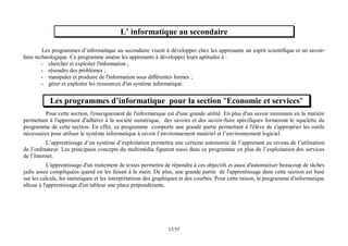 55
/
13
L’ informatique au secondaire
Les programmes d’informatique au secondaire visent à développer chez les apprenants un esprit scientifique et un savoir-
faire technologique. Ce programme amène les apprenants à développer leurs aptitudes à :
- chercher et exploiter l'information ;
- résoudre des problèmes ;
- manipuler et produire de l'information sous différentes formes ;
- gérer et exploiter les ressources d'un système informatique.
Les programmes d’informatique pour la section "Economie et services"
Pour cette section, l'enseignement de l'informatique est d'une grande utilité. En plus d'un savoir minimum en la matière
permettant à l'apprenant d'adhérer à la société numérique, des savoirs et des savoir-faire spécifiques formeront le squelette du
programme de cette section. En effet, ce programme comporte une grande partie permettant à l'élève de s'approprier les outils
nécessaires pour utiliser le système informatique à savoir l’environnement matériel et l’environnement logiciel.
L’apprentissage d’un système d’exploitation permettra une certaine autonomie de l’apprenant au niveau de l’utilisation
de l’ordinateur. Les principaux concepts du multimédia figurent aussi dans ce programme en plus de l’exploitation des services
de l’Internet.
L'apprentissage d'un traitement de textes permettra de répondre à ces objectifs et aussi d'automatiser beaucoup de tâches
jadis assez compliquées quand on les faisait à la main. De plus, une grande partie de l'apprentissage dans cette section est basé
sur les calculs, les statistiques et les interprétations des graphiques et des courbes. Pour cette raison, le programme d'informatique
alloue à l'apprentissage d'un tableur une place prépondérante.
 