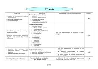 55
/
26
Objectifs Contenus Commentaires et recommandations Horaire
- Acquérir des techniques de recherche
de l'information
- Développer un esprit critique
- Savoir communiquer
Information et communication
- Définition
- Ressources de l'information
- Techniques de recherche
- Communication
- Ethique et déontologie des TIC
8 h
- Identifier les types et les caractéristiques
des différents média
- Mettre à profit les outils matériels et
logiciels pour réaliser des produits
multimédia.
Production électronique
- Traitement de texte
 Mise en page d'un document
 Insertion d'objets
 Mise en forme d'un document
- Image numérique
 Caractéristiques
 Acquisition
 Traitements
- Son numérique
 Caractéristiques
 Acquisition
 Traitements
- Vidéo numérique
 Caractéristiques
 Acquisition
 Traitements
Dans ces apprentissages, on favorisera le côté
pratique.
20 h
- Identifier les techniques de
publication relatives à différents
supports
- Publier des produits électroniques
Publication électronique
- Supports et techniques de publication
- Publication de produits
- Dans ces apprentissages, on favorisera le côté
pratique.
- On présentera essentiellement les supports
suivants : CD, DVD, réseaux
- On pourra exploiter les produits réalisés dans le
chapitre précédent
10 h
Réaliser et publier un site web statique
Projet : réalisation et publication
d'un site web statique
La réalisation du site web intègrera l'apprentissage
d'un logiciel de création de pages web.
12 h
3ème
année
 