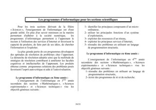 55
/
39
Les programmes d’informatique pour les sections scientifiques
Pour les trois sections dérivant de la filière
« Sciences », l'enseignement de l'informatique est d'une
grande utilité. En plus d'un savoir minimum en la matière
permettant d'adhérer à la société numérique, les
programmes d’informatique permettent à l’apprenant le
recours à l'utilisation des services d’Internet et favorisent la
capacité de produire, de faire part de ses idées, de chercher
l'information et l'exploiter.
La plus grande partie de ces programmes développent
des aptitudes de résolution de problèmes chez l’apprenant.
La démarche de résolution adoptée ainsi que la multitude de
stratégies de résolution contribuent à améliorer les facultés
cognitives et intellectuelles de l’apprenant. Les produits
obtenus comme programmes solutions des problèmes posés
favorisent l’esprit auto-critique et aide à l’auto-évaluation.
Le programme d’informatique en 3ème année :
L’enseignement de l’informatique en 3ème
année
secondaire des sections « Mathématiques », « Sciences
expérimentales » et « Sciences techniques » vise les
objectifs généraux suivants :
1- identifier les principaux composants d’un micro-
ordinateur,
2- utiliser les principales fonctions d’un système
d’exploitation,
3- exploiter des ressources d’un réseau,
4- exploiter les principaux services d’Internet,
5- résoudre des problèmes en utilisant un langage
de programmation structurée.
Le programme d’informatique en 4ème année :
L’enseignement de l’informatique en 4ème
année
secondaire des sections « Mathématiques », « Sciences
expérimentales » et « Sciences techniques » vise les
objectifs généraux suivants :
1- résoudre des problèmes en utilisant un langage de
programmation structurée,
2- écrire des programmes de tri et de recherche.
 