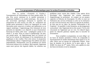 55
/
45
Les programmes d’informatique pour la section Economie et Gestion
Pour la section « Economie et Gestion, »
l'enseignement de l'informatique est d'une grande utilité. En
plus d'un savoir minimum en la matière permettant à
l'apprenant d'adhérer à la société numérique, des savoirs et
des savoir-faire spécifiques formeront le squelette des
programmes de cette section. En effet, ils comportent une
grande partie permettant à l'élève de s'approprier les outils
nécessaires pour concevoir et réaliser une publication ou un
rapport numérique. L'apprentissage d'un traitement de texte
permettra de répondre à ces objectifs et aussi d'automatiser
beaucoup de tâches jadis assez compliquées quand on les
faisait à la main. Nous en citons le publipostage. De plus,
une grande partie de l'apprentissage dans ces sections est
basé sur les calculs, les statistiques et les interprétations des
graphiques et des courbes. Pour cette raison, le programme
d'informatique alloue à l'apprentissage d'un tableur une place
prépondérante. Pratiquement, tous les problèmes de calculs
trouveront solution avec un tableur. Bien entendu, l'apprenant
saura aussi qu'avec des logiciels dédiés, les solutions aux
problèmes posés seront plus simples. Cette option devra
développer chez l'apprenant une certaine autonomie
d'apprentissage lui permettant de compter sur ses propres
capacités en l'absence de l'enseignant. En effet, le cours sur
l'utilisation des services d’Internet et celui sur la réalisation
de sites web favoriseront chez l'élève la capacité de produire,
de faire part de ses idées, de chercher l'information et de
l'exploiter. En parallèle à cette formation, un développement
socioculturel chez l'apprenant devra être assuré. C'est le côté
citoyenneté de l'apprenant qui est visé. Cet objectif figure
parmi les objectifs généraux stipulés dans la nouvelle loi
d'orientation.
Pour compléter ce programme, un cours allégé sur
les bases de données permettra à l'élève de comprendre le
fonctionnement du monde informatique dans lequel il vit. En
effet, l'élève sera en mesure de comprendre l'intérêt d'une
base de données, de la décrire, de la gérer grâce à des
SGBD. En classe de 4ème
année, l'élève sera capable de créer
des bases de données et de les manipuler.
 