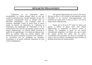 55
/
46
DÉMARCHE PÉDAGOGIQUE
L'application de ces programmes repose
essentiellement sur l'aspect pratique lequel ne doit pas
occulter la présentation des concepts théoriques de base. Par
conséquent, l'enseignement devra se dérouler dans un
laboratoire d'informatique afin d’exploiter toutes les
ressources disponibles comme le réseau local, le réseau
étendu, les logiciels, les imprimantes etc. L'utilisation ou
l'exploitation des technologies de l'information et de la
communication (TIC) doit être une pratique courante lors des
séances d'apprentissage. Les effectifs réduits favorisent la
qualité de ces apprentissages. Il ne faudra pas dépasser deux
élèves par machine. Quant aux activités supports, elles
doivent être puisées du domaine de gestion et du commerce.
La concertation avec les enseignants des disciplines
économiques et de gestion faciliterait l'élaboration de bons
scénarios pédagogiques.
Pour garantir l'appropriation des savoirs et des savoir-
faire par les élèves, il est conseillé de faire plusieurs activités
diversifiées et de favoriser l'auto-apprentissage. Une
évaluation des acquis devra se faire au cours et à la fin de
chaque séance d'apprentissage.
Notons qu’à la fin de la 4ème
année, les élèves sont
appelés à réaliser un projet. Celui vient clôturer
l'apprentissage et l'acquisition de plusieurs savoirs et
capacités. Par conséquent, le projet est une activité
essentiellement intégratrice. Les thèmes ainsi que le cahier
des charges devront être arrêtés avec les élèves.
L'encadrement devra permettre aux élèves de consolider ses
acquis et des les exploiter convenablement pour résoudre un
problème donné dans une situation donnée.
 
