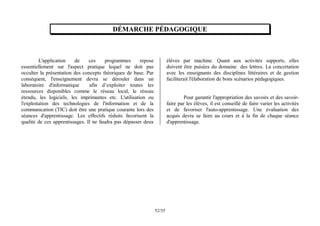 55
/
52
DÉMARCHE PÉDAGOGIQUE
L'application de ces programmes repose
essentiellement sur l'aspect pratique lequel ne doit pas
occulter la présentation des concepts théoriques de base. Par
conséquent, l'enseignement devra se dérouler dans un
laboratoire d'informatique afin d’exploiter toutes les
ressources disponibles comme le réseau local, le réseau
étendu, les logiciels, les imprimantes etc. L'utilisation ou
l'exploitation des technologies de l'information et de la
communication (TIC) doit être une pratique courante lors des
séances d'apprentissage. Les effectifs réduits favorisent la
qualité de ces apprentissages. Il ne faudra pas dépasser deux
élèves par machine. Quant aux activités supports, elles
doivent être puisées du domaine des lettres. La concertation
avec les enseignants des disciplines littéraires et de gestion
faciliterait l'élaboration de bons scénarios pédagogiques.
Pour garantir l'appropriation des savoirs et des savoir-
faire par les élèves, il est conseillé de faire varier les activités
et de favoriser l'auto-apprentissage. Une évaluation des
acquis devra se faire au cours et à la fin de chaque séance
d'apprentissage.
 