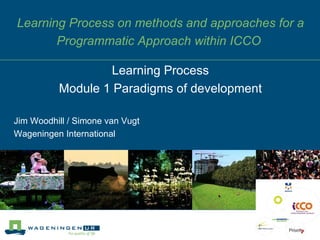 Learning Process on methods and approaches for a Programmatic Approach within ICCO  Jim Woodhill / Simone van Vugt Wageningen International Learning Process Module 1 Paradigms of development 
