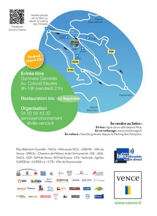 Navette gratuite
                       vers le Salon au                                                      Depuis
                     départ du parking                                                Saint-Jeannet
                         des Pompiers
  Facebook
SalonEco Habitat                          gratuit


                                                    Grand
                                                    Jardin                              Toreille




                                                                           gratuit

                    Vendredi                                         gratuit
                   jusqu’à 21h


           Entrée libre
           Gymnase Dandréis
           Av. Colonel Meyère
           9h-19h (vendredi 21h)
                                                                                                           Depuis Nice
           Restauration bio                         La Seguinière

           Organisation                                                                 Depuis
                                                                                     Saint-Paul
           04 93 58 43 32
           serviceenvironnement
              @ville-vence.fr                                                                         Se rendre au Salon :
                                                                                      En bus : ligne 94 ou 400 depuis Nice.
                                                                                     En co-voiturage : www.covoiturage.fr
                                                             En voiture : Navette gratuite depuis le Parking des Pompiers.



       Plan Bâtiment Grenelle – PACA - Métropole NCA – ADEME - Ville de
       Vence – DREAL - Chambre de Métiers et de l'Artisanat 06 – EIE – ADIL
       SACA – EDF - SEM de Vence - SEM de Grasse - CFA – horticole – Agribio
       CAPEB 06 - CAPEB 13 – CTB - Ville de Peymeinade




                                                                                                        www.vence.fr
 