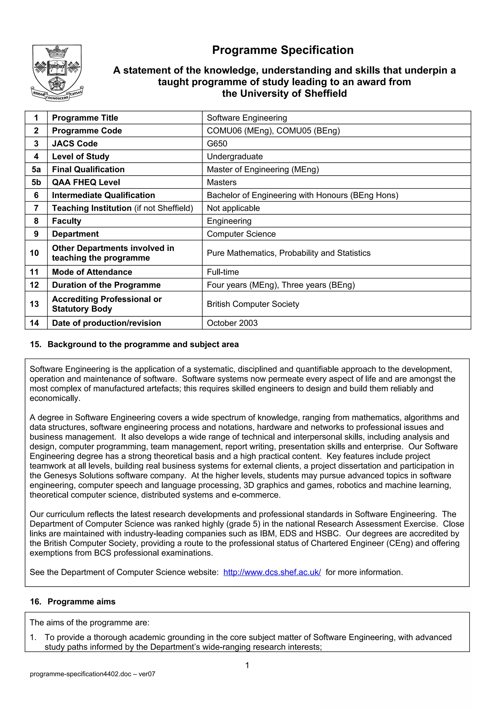 Programme Specification
                         A statement of the knowledge, understanding and skills that underpin a
                                 taught programme of study leading to an award from
                                               the University of Sheffield

 1    Programme Title                            Software Engineering
 2    Programme Code                             COMU06 (MEng), COMU05 (BEng)
 3    JACS Code                                  G650
 4    Level of Study                             Undergraduate
5a    Final Qualification                        Master of Engineering (MEng)
5b    QAA FHEQ Level                             Masters
 6    Intermediate Qualification                 Bachelor of Engineering with Honours (BEng Hons)
 7    Teaching Institution (if not Sheffield)    Not applicable
 8    Faculty                                    Engineering
 9    Department                                 Computer Science
      Other Departments involved in
10                                               Pure Mathematics, Probability and Statistics
      teaching the programme
11    Mode of Attendance                         Full-time
12    Duration of the Programme                  Four years (MEng), Three years (BEng)
      Accrediting Professional or
13                                               British Computer Society
      Statutory Body
14    Date of production/revision                October 2003

15. Background to the programme and subject area

Software Engineering is the application of a systematic, disciplined and quantifiable approach to the development,
operation and maintenance of software. Software systems now permeate every aspect of life and are amongst the
most complex of manufactured artefacts; this requires skilled engineers to design and build them reliably and
economically.

A degree in Software Engineering covers a wide spectrum of knowledge, ranging from mathematics, algorithms and
data structures, software engineering process and notations, hardware and networks to professional issues and
business management. It also develops a wide range of technical and interpersonal skills, including analysis and
design, computer programming, team management, report writing, presentation skills and enterprise. Our Software
Engineering degree has a strong theoretical basis and a high practical content. Key features include project
teamwork at all levels, building real business systems for external clients, a project dissertation and participation in
the Genesys Solutions software company. At the higher levels, students may pursue advanced topics in software
engineering, computer speech and language processing, 3D graphics and games, robotics and machine learning,
theoretical computer science, distributed systems and e-commerce.

Our curriculum reflects the latest research developments and professional standards in Software Engineering. The
Department of Computer Science was ranked highly (grade 5) in the national Research Assessment Exercise. Close
links are maintained with industry-leading companies such as IBM, EDS and HSBC. Our degrees are accredited by
the British Computer Society, providing a route to the professional status of Chartered Engineer (CEng) and offering
exemptions from BCS professional examinations.

See the Department of Computer Science website: http://www.dcs.shef.ac.uk/ for more information.


16. Programme aims

The aims of the programme are:
1. To provide a thorough academic grounding in the core subject matter of Software Engineering, with advanced
   study paths informed by the Department’s wide-ranging research interests;

                                                             1
programme-specification4402.doc – ver07
 