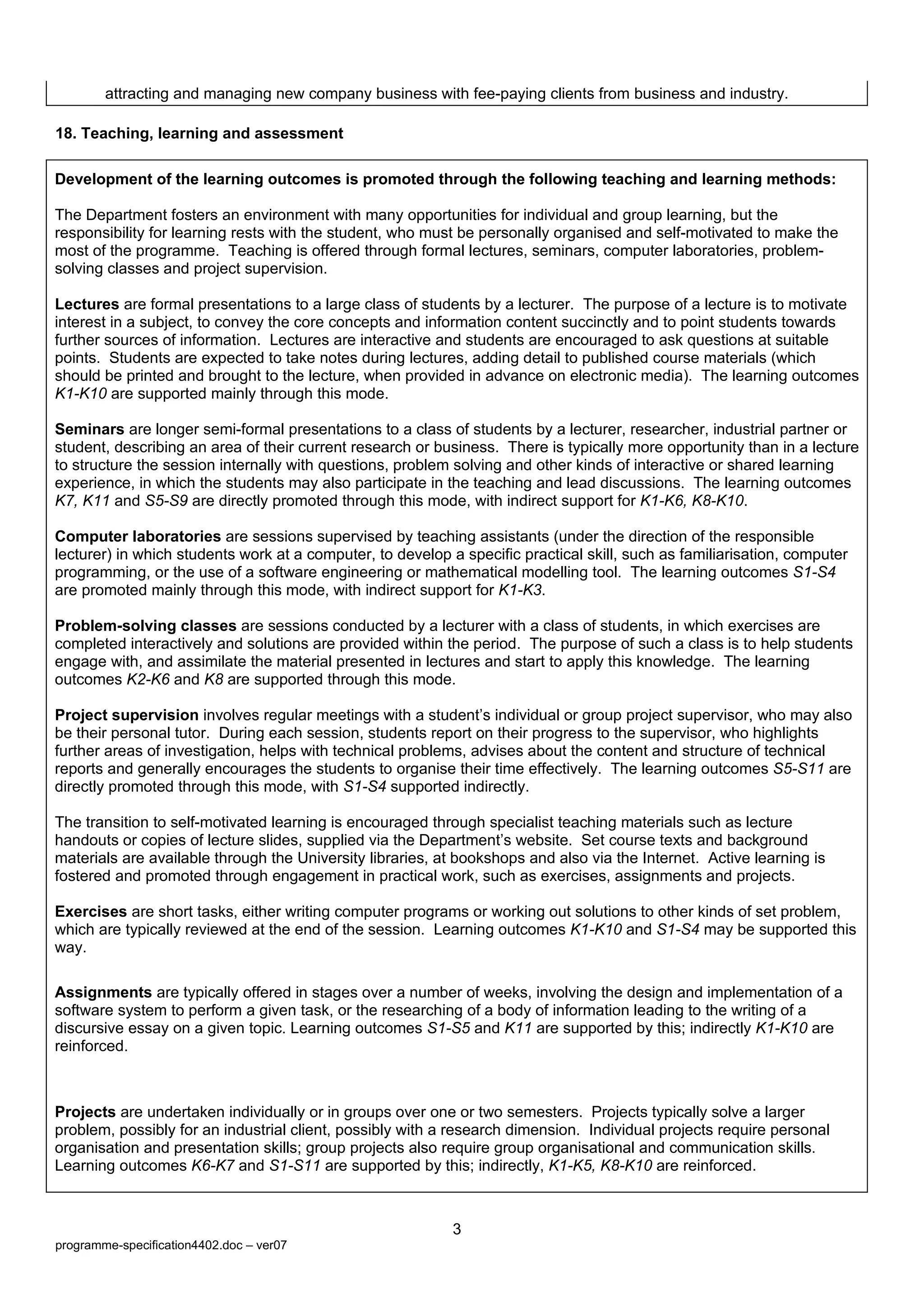 attracting and managing new company business with fee-paying clients from business and industry.

18. Teaching, learning and assessment

Development of the learning outcomes is promoted through the following teaching and learning methods:

The Department fosters an environment with many opportunities for individual and group learning, but the
responsibility for learning rests with the student, who must be personally organised and self-motivated to make the
most of the programme. Teaching is offered through formal lectures, seminars, computer laboratories, problem-
solving classes and project supervision.

Lectures are formal presentations to a large class of students by a lecturer. The purpose of a lecture is to motivate
interest in a subject, to convey the core concepts and information content succinctly and to point students towards
further sources of information. Lectures are interactive and students are encouraged to ask questions at suitable
points. Students are expected to take notes during lectures, adding detail to published course materials (which
should be printed and brought to the lecture, when provided in advance on electronic media). The learning outcomes
K1-K10 are supported mainly through this mode.

Seminars are longer semi-formal presentations to a class of students by a lecturer, researcher, industrial partner or
student, describing an area of their current research or business. There is typically more opportunity than in a lecture
to structure the session internally with questions, problem solving and other kinds of interactive or shared learning
experience, in which the students may also participate in the teaching and lead discussions. The learning outcomes
K7, K11 and S5-S9 are directly promoted through this mode, with indirect support for K1-K6, K8-K10.

Computer laboratories are sessions supervised by teaching assistants (under the direction of the responsible
lecturer) in which students work at a computer, to develop a specific practical skill, such as familiarisation, computer
programming, or the use of a software engineering or mathematical modelling tool. The learning outcomes S1-S4
are promoted mainly through this mode, with indirect support for K1-K3.

Problem-solving classes are sessions conducted by a lecturer with a class of students, in which exercises are
completed interactively and solutions are provided within the period. The purpose of such a class is to help students
engage with, and assimilate the material presented in lectures and start to apply this knowledge. The learning
outcomes K2-K6 and K8 are supported through this mode.

Project supervision involves regular meetings with a student’s individual or group project supervisor, who may also
be their personal tutor. During each session, students report on their progress to the supervisor, who highlights
further areas of investigation, helps with technical problems, advises about the content and structure of technical
reports and generally encourages the students to organise their time effectively. The learning outcomes S5-S11 are
directly promoted through this mode, with S1-S4 supported indirectly.

The transition to self-motivated learning is encouraged through specialist teaching materials such as lecture
handouts or copies of lecture slides, supplied via the Department’s website. Set course texts and background
materials are available through the University libraries, at bookshops and also via the Internet. Active learning is
fostered and promoted through engagement in practical work, such as exercises, assignments and projects.

Exercises are short tasks, either writing computer programs or working out solutions to other kinds of set problem,
which are typically reviewed at the end of the session. Learning outcomes K1-K10 and S1-S4 may be supported this
way.

Assignments are typically offered in stages over a number of weeks, involving the design and implementation of a
software system to perform a given task, or the researching of a body of information leading to the writing of a
discursive essay on a given topic. Learning outcomes S1-S5 and K11 are supported by this; indirectly K1-K10 are
reinforced.



Projects are undertaken individually or in groups over one or two semesters. Projects typically solve a larger
problem, possibly for an industrial client, possibly with a research dimension. Individual projects require personal
organisation and presentation skills; group projects also require group organisational and communication skills.
Learning outcomes K6-K7 and S1-S11 are supported by this; indirectly, K1-K5, K8-K10 are reinforced.



                                                            3
programme-specification4402.doc – ver07
 