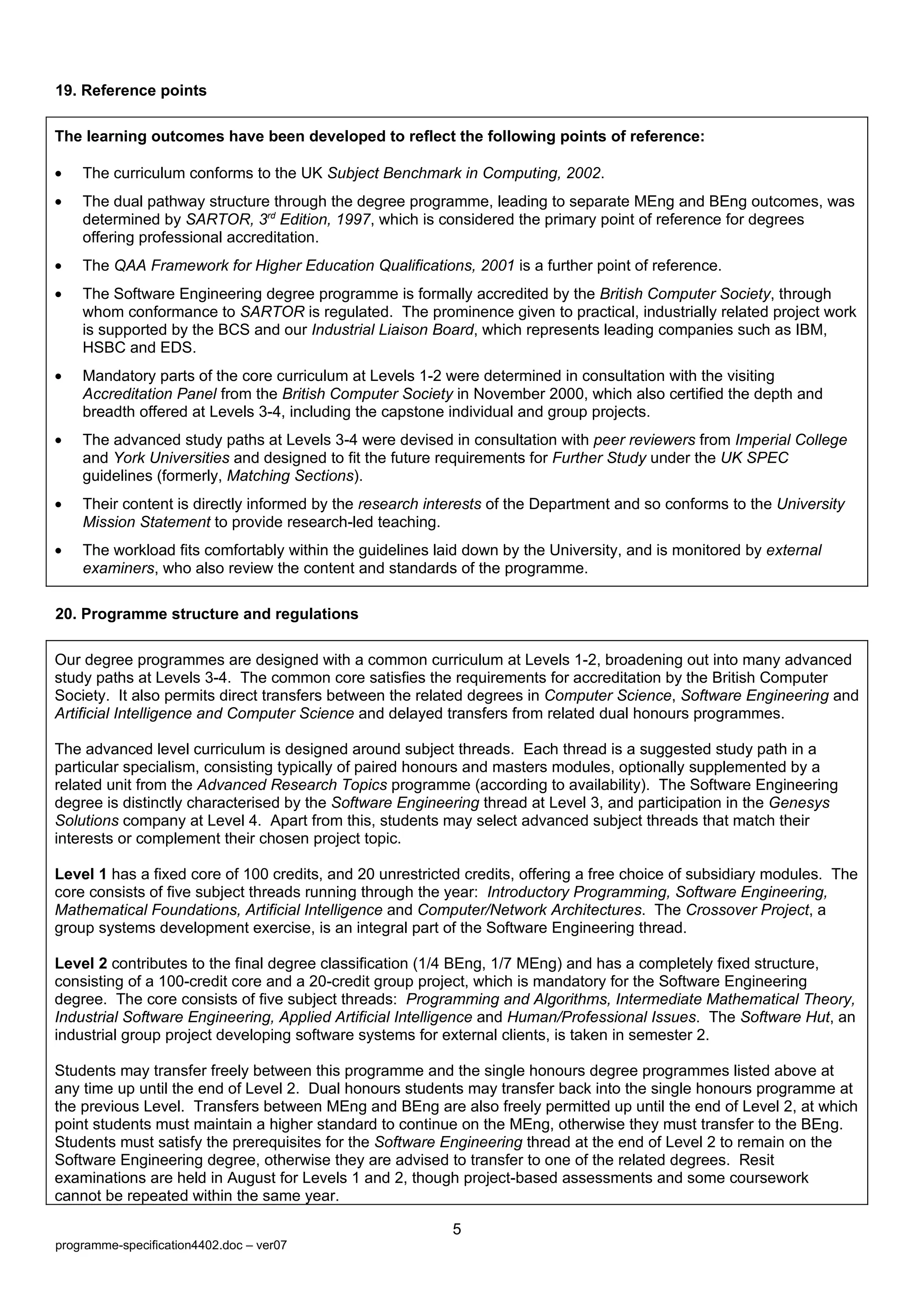 19. Reference points

The learning outcomes have been developed to reflect the following points of reference:

•   The curriculum conforms to the UK Subject Benchmark in Computing, 2002.
•   The dual pathway structure through the degree programme, leading to separate MEng and BEng outcomes, was
    determined by SARTOR, 3rd Edition, 1997, which is considered the primary point of reference for degrees
    offering professional accreditation.
•   The QAA Framework for Higher Education Qualifications, 2001 is a further point of reference.
•   The Software Engineering degree programme is formally accredited by the British Computer Society, through
    whom conformance to SARTOR is regulated. The prominence given to practical, industrially related project work
    is supported by the BCS and our Industrial Liaison Board, which represents leading companies such as IBM,
    HSBC and EDS.
•   Mandatory parts of the core curriculum at Levels 1-2 were determined in consultation with the visiting
    Accreditation Panel from the British Computer Society in November 2000, which also certified the depth and
    breadth offered at Levels 3-4, including the capstone individual and group projects.
•   The advanced study paths at Levels 3-4 were devised in consultation with peer reviewers from Imperial College
    and York Universities and designed to fit the future requirements for Further Study under the UK SPEC
    guidelines (formerly, Matching Sections).
•   Their content is directly informed by the research interests of the Department and so conforms to the University
    Mission Statement to provide research-led teaching.
•   The workload fits comfortably within the guidelines laid down by the University, and is monitored by external
    examiners, who also review the content and standards of the programme.

20. Programme structure and regulations

Our degree programmes are designed with a common curriculum at Levels 1-2, broadening out into many advanced
study paths at Levels 3-4. The common core satisfies the requirements for accreditation by the British Computer
Society. It also permits direct transfers between the related degrees in Computer Science, Software Engineering and
Artificial Intelligence and Computer Science and delayed transfers from related dual honours programmes.

The advanced level curriculum is designed around subject threads. Each thread is a suggested study path in a
particular specialism, consisting typically of paired honours and masters modules, optionally supplemented by a
related unit from the Advanced Research Topics programme (according to availability). The Software Engineering
degree is distinctly characterised by the Software Engineering thread at Level 3, and participation in the Genesys
Solutions company at Level 4. Apart from this, students may select advanced subject threads that match their
interests or complement their chosen project topic.

Level 1 has a fixed core of 100 credits, and 20 unrestricted credits, offering a free choice of subsidiary modules. The
core consists of five subject threads running through the year: Introductory Programming, Software Engineering,
Mathematical Foundations, Artificial Intelligence and Computer/Network Architectures. The Crossover Project, a
group systems development exercise, is an integral part of the Software Engineering thread.

Level 2 contributes to the final degree classification (1/4 BEng, 1/7 MEng) and has a completely fixed structure,
consisting of a 100-credit core and a 20-credit group project, which is mandatory for the Software Engineering
degree. The core consists of five subject threads: Programming and Algorithms, Intermediate Mathematical Theory,
Industrial Software Engineering, Applied Artificial Intelligence and Human/Professional Issues. The Software Hut, an
industrial group project developing software systems for external clients, is taken in semester 2.

Students may transfer freely between this programme and the single honours degree programmes listed above at
any time up until the end of Level 2. Dual honours students may transfer back into the single honours programme at
the previous Level. Transfers between MEng and BEng are also freely permitted up until the end of Level 2, at which
point students must maintain a higher standard to continue on the MEng, otherwise they must transfer to the BEng.
Students must satisfy the prerequisites for the Software Engineering thread at the end of Level 2 to remain on the
Software Engineering degree, otherwise they are advised to transfer to one of the related degrees. Resit
examinations are held in August for Levels 1 and 2, though project-based assessments and some coursework
cannot be repeated within the same year.

                                                          5
programme-specification4402.doc – ver07
 
