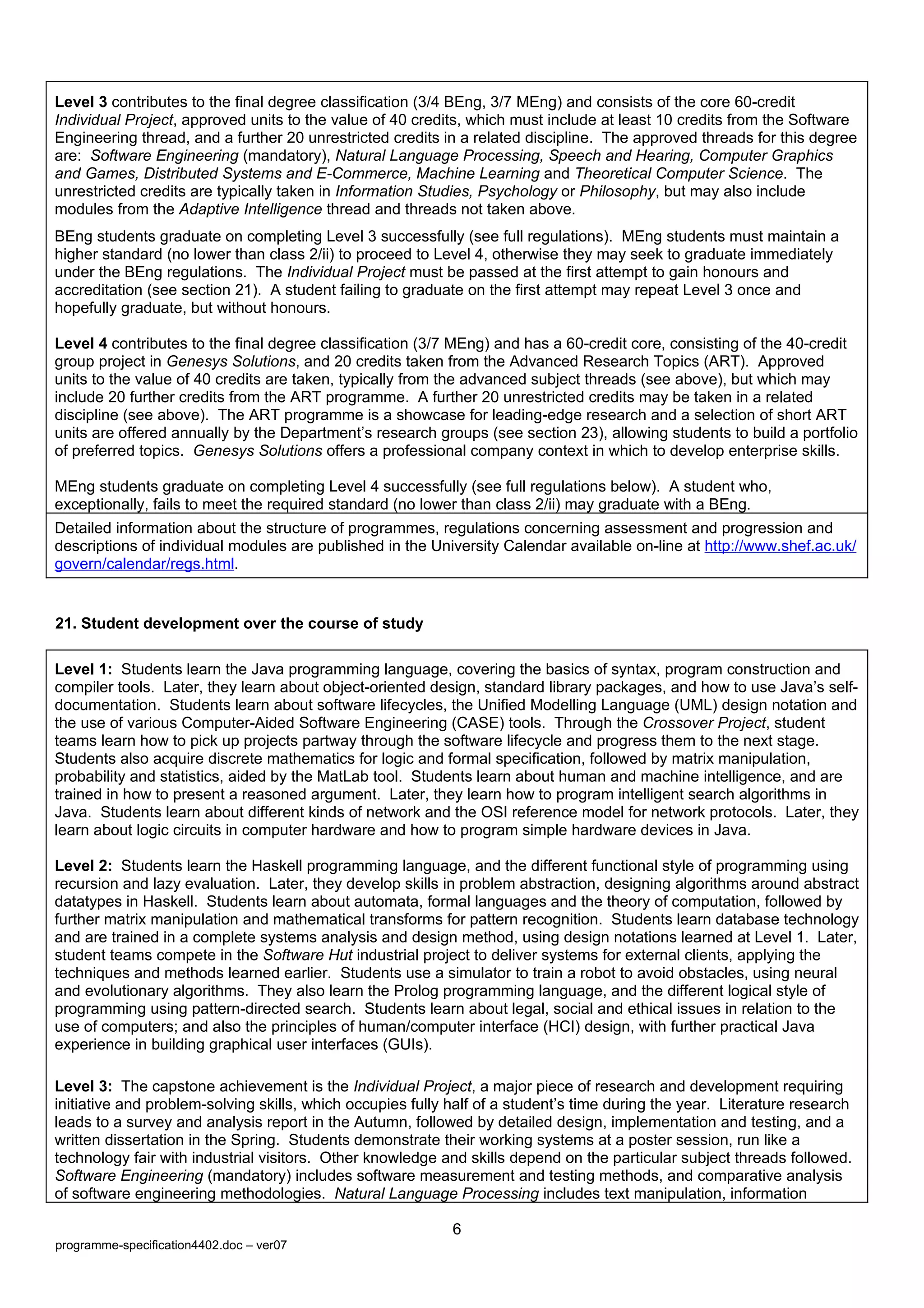 Level 3 contributes to the final degree classification (3/4 BEng, 3/7 MEng) and consists of the core 60-credit
Individual Project, approved units to the value of 40 credits, which must include at least 10 credits from the Software
Engineering thread, and a further 20 unrestricted credits in a related discipline. The approved threads for this degree
are: Software Engineering (mandatory), Natural Language Processing, Speech and Hearing, Computer Graphics
and Games, Distributed Systems and E-Commerce, Machine Learning and Theoretical Computer Science. The
unrestricted credits are typically taken in Information Studies, Psychology or Philosophy, but may also include
modules from the Adaptive Intelligence thread and threads not taken above.
BEng students graduate on completing Level 3 successfully (see full regulations). MEng students must maintain a
higher standard (no lower than class 2/ii) to proceed to Level 4, otherwise they may seek to graduate immediately
under the BEng regulations. The Individual Project must be passed at the first attempt to gain honours and
accreditation (see section 21). A student failing to graduate on the first attempt may repeat Level 3 once and
hopefully graduate, but without honours.

Level 4 contributes to the final degree classification (3/7 MEng) and has a 60-credit core, consisting of the 40-credit
group project in Genesys Solutions, and 20 credits taken from the Advanced Research Topics (ART). Approved
units to the value of 40 credits are taken, typically from the advanced subject threads (see above), but which may
include 20 further credits from the ART programme. A further 20 unrestricted credits may be taken in a related
discipline (see above). The ART programme is a showcase for leading-edge research and a selection of short ART
units are offered annually by the Department’s research groups (see section 23), allowing students to build a portfolio
of preferred topics. Genesys Solutions offers a professional company context in which to develop enterprise skills.

MEng students graduate on completing Level 4 successfully (see full regulations below). A student who,
exceptionally, fails to meet the required standard (no lower than class 2/ii) may graduate with a BEng.
Detailed information about the structure of programmes, regulations concerning assessment and progression and
descriptions of individual modules are published in the University Calendar available on-line at http://www.shef.ac.uk/
govern/calendar/regs.html.


21. Student development over the course of study

Level 1: Students learn the Java programming language, covering the basics of syntax, program construction and
compiler tools. Later, they learn about object-oriented design, standard library packages, and how to use Java’s self-
documentation. Students learn about software lifecycles, the Unified Modelling Language (UML) design notation and
the use of various Computer-Aided Software Engineering (CASE) tools. Through the Crossover Project, student
teams learn how to pick up projects partway through the software lifecycle and progress them to the next stage.
Students also acquire discrete mathematics for logic and formal specification, followed by matrix manipulation,
probability and statistics, aided by the MatLab tool. Students learn about human and machine intelligence, and are
trained in how to present a reasoned argument. Later, they learn how to program intelligent search algorithms in
Java. Students learn about different kinds of network and the OSI reference model for network protocols. Later, they
learn about logic circuits in computer hardware and how to program simple hardware devices in Java.

Level 2: Students learn the Haskell programming language, and the different functional style of programming using
recursion and lazy evaluation. Later, they develop skills in problem abstraction, designing algorithms around abstract
datatypes in Haskell. Students learn about automata, formal languages and the theory of computation, followed by
further matrix manipulation and mathematical transforms for pattern recognition. Students learn database technology
and are trained in a complete systems analysis and design method, using design notations learned at Level 1. Later,
student teams compete in the Software Hut industrial project to deliver systems for external clients, applying the
techniques and methods learned earlier. Students use a simulator to train a robot to avoid obstacles, using neural
and evolutionary algorithms. They also learn the Prolog programming language, and the different logical style of
programming using pattern-directed search. Students learn about legal, social and ethical issues in relation to the
use of computers; and also the principles of human/computer interface (HCI) design, with further practical Java
experience in building graphical user interfaces (GUIs).

Level 3: The capstone achievement is the Individual Project, a major piece of research and development requiring
initiative and problem-solving skills, which occupies fully half of a student’s time during the year. Literature research
leads to a survey and analysis report in the Autumn, followed by detailed design, implementation and testing, and a
written dissertation in the Spring. Students demonstrate their working systems at a poster session, run like a
technology fair with industrial visitors. Other knowledge and skills depend on the particular subject threads followed.
Software Engineering (mandatory) includes software measurement and testing methods, and comparative analysis
of software engineering methodologies. Natural Language Processing includes text manipulation, information

                                                            6
programme-specification4402.doc – ver07
 