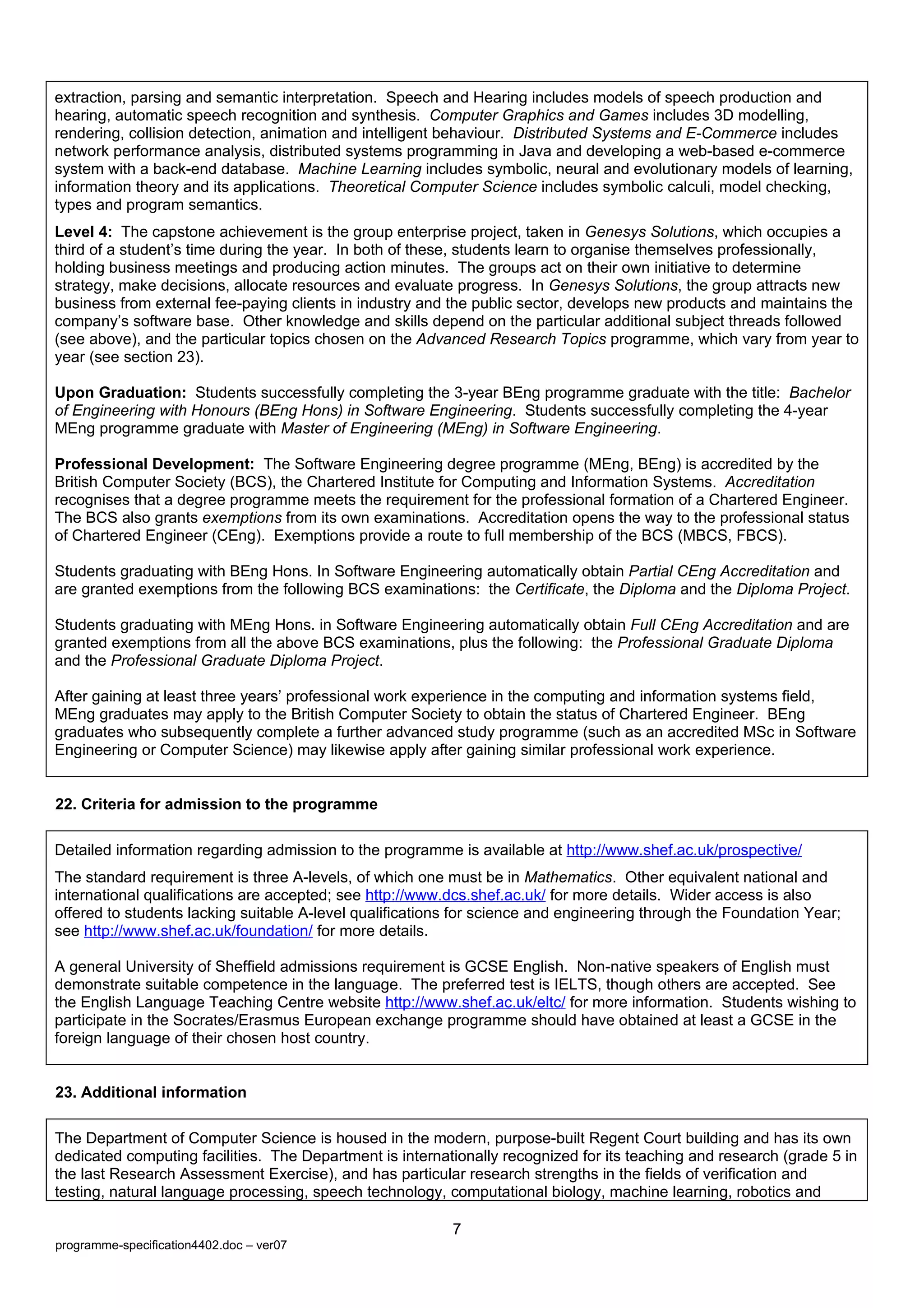 extraction, parsing and semantic interpretation. Speech and Hearing includes models of speech production and
hearing, automatic speech recognition and synthesis. Computer Graphics and Games includes 3D modelling,
rendering, collision detection, animation and intelligent behaviour. Distributed Systems and E-Commerce includes
network performance analysis, distributed systems programming in Java and developing a web-based e-commerce
system with a back-end database. Machine Learning includes symbolic, neural and evolutionary models of learning,
information theory and its applications. Theoretical Computer Science includes symbolic calculi, model checking,
types and program semantics.
Level 4: The capstone achievement is the group enterprise project, taken in Genesys Solutions, which occupies a
third of a student’s time during the year. In both of these, students learn to organise themselves professionally,
holding business meetings and producing action minutes. The groups act on their own initiative to determine
strategy, make decisions, allocate resources and evaluate progress. In Genesys Solutions, the group attracts new
business from external fee-paying clients in industry and the public sector, develops new products and maintains the
company’s software base. Other knowledge and skills depend on the particular additional subject threads followed
(see above), and the particular topics chosen on the Advanced Research Topics programme, which vary from year to
year (see section 23).

Upon Graduation: Students successfully completing the 3-year BEng programme graduate with the title: Bachelor
of Engineering with Honours (BEng Hons) in Software Engineering. Students successfully completing the 4-year
MEng programme graduate with Master of Engineering (MEng) in Software Engineering.

Professional Development: The Software Engineering degree programme (MEng, BEng) is accredited by the
British Computer Society (BCS), the Chartered Institute for Computing and Information Systems. Accreditation
recognises that a degree programme meets the requirement for the professional formation of a Chartered Engineer.
The BCS also grants exemptions from its own examinations. Accreditation opens the way to the professional status
of Chartered Engineer (CEng). Exemptions provide a route to full membership of the BCS (MBCS, FBCS).

Students graduating with BEng Hons. In Software Engineering automatically obtain Partial CEng Accreditation and
are granted exemptions from the following BCS examinations: the Certificate, the Diploma and the Diploma Project.

Students graduating with MEng Hons. in Software Engineering automatically obtain Full CEng Accreditation and are
granted exemptions from all the above BCS examinations, plus the following: the Professional Graduate Diploma
and the Professional Graduate Diploma Project.

After gaining at least three years’ professional work experience in the computing and information systems field,
MEng graduates may apply to the British Computer Society to obtain the status of Chartered Engineer. BEng
graduates who subsequently complete a further advanced study programme (such as an accredited MSc in Software
Engineering or Computer Science) may likewise apply after gaining similar professional work experience.


22. Criteria for admission to the programme

Detailed information regarding admission to the programme is available at http://www.shef.ac.uk/prospective/
The standard requirement is three A-levels, of which one must be in Mathematics. Other equivalent national and
international qualifications are accepted; see http://www.dcs.shef.ac.uk/ for more details. Wider access is also
offered to students lacking suitable A-level qualifications for science and engineering through the Foundation Year;
see http://www.shef.ac.uk/foundation/ for more details.

A general University of Sheffield admissions requirement is GCSE English. Non-native speakers of English must
demonstrate suitable competence in the language. The preferred test is IELTS, though others are accepted. See
the English Language Teaching Centre website http://www.shef.ac.uk/eltc/ for more information. Students wishing to
participate in the Socrates/Erasmus European exchange programme should have obtained at least a GCSE in the
foreign language of their chosen host country.


23. Additional information

The Department of Computer Science is housed in the modern, purpose-built Regent Court building and has its own
dedicated computing facilities. The Department is internationally recognized for its teaching and research (grade 5 in
the last Research Assessment Exercise), and has particular research strengths in the fields of verification and
testing, natural language processing, speech technology, computational biology, machine learning, robotics and

                                                          7
programme-specification4402.doc – ver07
 
