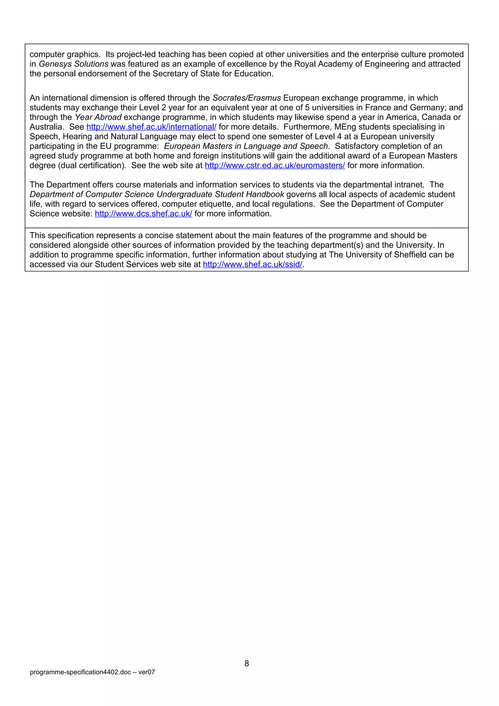 computer graphics. Its project-led teaching has been copied at other universities and the enterprise culture promoted
in Genesys Solutions was featured as an example of excellence by the Royal Academy of Engineering and attracted
the personal endorsement of the Secretary of State for Education.

An international dimension is offered through the Socrates/Erasmus European exchange programme, in which
students may exchange their Level 2 year for an equivalent year at one of 5 universities in France and Germany; and
through the Year Abroad exchange programme, in which students may likewise spend a year in America, Canada or
Australia. See http://www.shef.ac.uk/international/ for more details. Furthermore, MEng students specialising in
Speech, Hearing and Natural Language may elect to spend one semester of Level 4 at a European university
participating in the EU programme: European Masters in Language and Speech. Satisfactory completion of an
agreed study programme at both home and foreign institutions will gain the additional award of a European Masters
degree (dual certification). See the web site at http://www.cstr.ed.ac.uk/euromasters/ for more information.

The Department offers course materials and information services to students via the departmental intranet. The
Department of Computer Science Undergraduate Student Handbook governs all local aspects of academic student
life, with regard to services offered, computer etiquette, and local regulations. See the Department of Computer
Science website: http://www.dcs.shef.ac.uk/ for more information.

This specification represents a concise statement about the main features of the programme and should be
considered alongside other sources of information provided by the teaching department(s) and the University. In
addition to programme specific information, further information about studying at The University of Sheffield can be
accessed via our Student Services web site at http://www.shef.ac.uk/ssid/.




                                                          8
programme-specification4402.doc – ver07
 