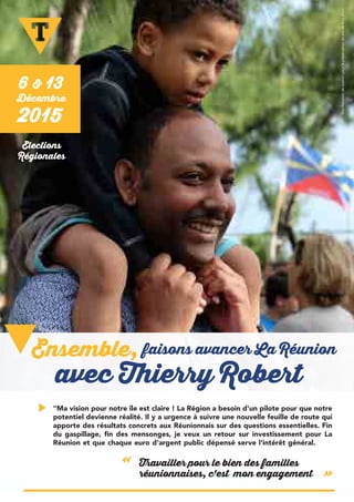 "Ma vision pour notre île est claire ! La Région a besoin d'un pilote pour que notre
potentiel devienne réalité. Il y a urgence à suivre une nouvelle feuille de route qui
apporte des résultats concrets aux Réunionnais sur des questions essentielles. Fin
du gaspillage, fin des mensonges, je veux un retour sur investissement pour La
Réunion et que chaque euro d'argent public dépensé serve l'intérêt général.
Travailler pour le bien des familles
réunionnaises, c'est mon engagement
«
»
6 & 13
Décembre
2015
faisons avancer La Réunion
avec Thierry Robert
Ensemble,
Elections
Régionales
ManifestationdesoutienpourlapréservationdusitedeBoisBlanc
 