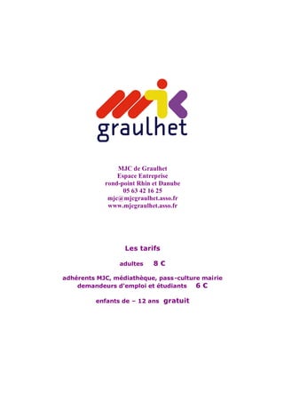 MJC de Graulhet
                Espace Entreprise
            rond-point Rhin et Danube
                  05 63 42 16 25
             mjc@mjcgraulhet.asso.fr
             www.mjcgraulhet.asso.fr




                  Les tarifs

                 adultes    8€

adhérents MJC, médiathèque, pass -culture mairie
    demandeurs d’emploi et étudiants    6€

         enfants de – 12 ans gratuit
 