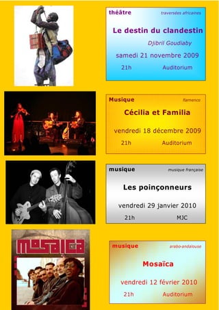 théâtre         traversées africaines



 Le destin du clandestin
            Djibril Goudiaby

  samedi 21 novembre 2009
   21h           Auditorium




Musique                    flamenco


    Cécilia et Familia

 vendredi 18 décembre 2009
   21h           Auditorium



musique            musique française



    Les poinçonneurs

  vendredi 29 janvier 2010
    21h                 MJC




 musique            arabo-andalouse



           Mosaïca

   vendredi 12 février 2010
    21h          Auditorium
 