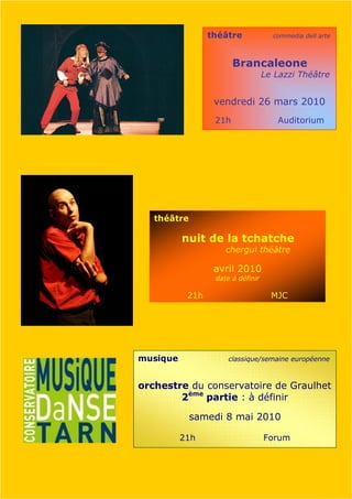 théâtre             commedia dell arte



                        Brancaleone
                                   Le Lazzi Théâtre


                  vendredi 26 mars 2010
                  21h                 Auditorium




   théâtre

          nuit de la tchatche
                     chergui théâtre

                  avril 2010
                  date à définir

           21h                       MJC




musique               classique/semaine européenne



orchestre du conservatoire de Graulhet
        2ème partie : à définir

             samedi 8 mai 2010

          21h                      Forum
 
