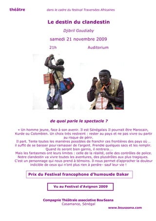 théâtre               dans le cadre du festival Traversées Africaines



                       Le destin du clandestin
                                 Djibril Goudiaby

                        samedi 21 novembre 2009
                        21h                       Auditorium




                         de quoi parle le spectacle ?

     « Un homme jeune, face à son avenir. Il est Sénégalais Il pourrait être Marocain,
                                                                .
  Kurde ou Colombien. Un choix très restreint : rester au pays et ne pas vivre ou partir
                                    au risque de périr.
    Il part. Tente toutes les manières possibles de franchir ces frontières des pays où …
  il suffit de se baisser pour ramasser de l’argent. Prendre quelques sacs et les remplir.
                         Quand ils seront bien garnis, il rentrera….
  Mais les fantasmes ont leurs limites : celle de la réalité, celle des contrôles de police.
     Notre clandestin va vivre toutes les aventures, des plus drôles aux plus tragiques.
  C’est un personnage qui nous prend à témoins. Il nous permet d’approcher la douleur
              indicible de ceux qui n’ont plus rien à perdre - sauf leur vie !


          Prix du Festival francophone d’humourde Dakar


                           Vu au Festival d’Avignon 2009



                    Compagnie Théâtrale associative Bou-Saana
                              Casamance, Sénégal
                                                                www.bousaana.com
 