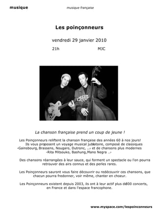 musique                         musique française




                         Les poinçonneurs

                      vendredi 29 janvier 2010
                       21h                          MJC




            La chanson française prend un coup de jeune !

   Les Poinçonneurs reliftent la chanson française des années 60 à nos jours!
       Ils vous proposent un voyage musical jubiatoire, composé de classiques
                                                l
  -Gainsbourg, Brassens, Nougaro, Dutronc, ... et de chansons plus modernes
                                              -
                    -Rita Mitsouko, Bashung, Mano Negra …-

   Des chansons réarrangées à leur sauce, qui forment un spectacle ou l'on pourra
               retrouver des airs connus et des perles rares.

   Les Poinçonneurs sauront vous faire découvrir ou redécouvrir ces chansons, que
           chacun pourra fredonner, voir même, chanter en choeur.

   Les Poinçonneurs existent depuis 2003, ils ont à leur actif plus de
                                                                     300 concerts,
                  en France et dans l'espace francophone.




                                               www.myspace.com/lespoinconneurs
 