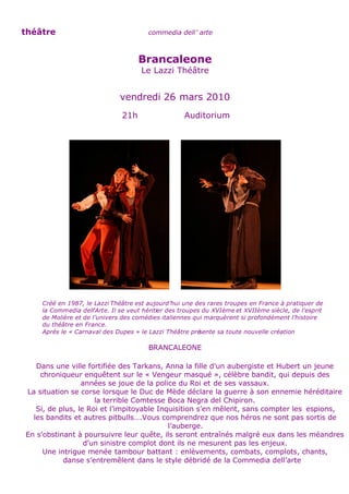 théâtre                                commedia dell’ arte



                                    Brancaleone
                                     Le Lazzi Théâtre


                              vendredi 26 mars 2010
                              21h                   Auditorium




    Créé en 1987, le Lazzi Théâtre est aujourd’hui une des rares troupes en France à pratiquer de
    la Commedia dell’Arte. Il se veut héritier des troupes du XVIème et XVIIème siècle, de l’esprit
    de Molière et de l’univers des comédies italiennes qui marquèrent si profondément l’histoire
    du théâtre en France.
    Après le « Carnaval des Dupes » le Lazzi Théâtre pré  sente sa toute nouvelle création

                                       BRANCALEONE

   Dans une ville fortifiée des Tarkans, Anna la fille d’un aubergiste et Hubert un jeune
    chroniqueur enquêtent sur le « Vengeur masqué », célèbre bandit, qui depuis des
                 années se joue de la police du Roi et de ses vassaux.
La situation se corse lorsque le Duc de Mède déclare la guerre à son ennemie héréditaire
                     la terrible Comtesse Boca Negra del Chipiron.
   Si, de plus, le Roi et l’impitoyable Inquisition s’en mêlent, sans compter les espions,
  les bandits et autres pitbulls….Vous comprendrez que nos héros ne sont pas sortis de
                                           l’auberge.
En s’obstinant à poursuivre leur quête, ils seront entraînés malgré eux dans les méandres
                  d’un sinistre complot dont ils ne mesurent pas les enjeux.
     Une intrigue menée tambour battant : enlèvements, combats, complots, chants,
           danse s’entremêlent dans le style débridé de la Commedia dell’arte
 